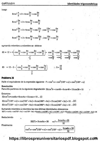 luego
0 4 rt „ . 2n 4n
8cos - =3 + 4cos — + eos—
9 9 9
0 4 2n „ . 4n 8n
8cos — =3 + 4cos— + cos—
9 9 9
Q 4 3t
c 6n 12ti 12rc‘ 6n
8cos — = 3 + 4cos—- + cos— ;co s— = cos—
9 9 9 9 9
„ 4 4n „ . 8n 16t
e ' 16it 2n
8cos — = 3 + 4cos— + cos— ;cos— = eos—
9 9 9 9 9
CAPÍTULO V_____________________________________________________ Identidades trigonométricas
sumando miembro a miembro se obtiene
2n 4rr 6jt
eos— + cos — + cos — +cos
9 9 9
87t
9
+
1
5
4ji 8n 12rt 16n
eos— + eos— + eos— + eos—
9 9 9 9
-eos5ji -cos„ -eos3ji
-eos7it
oc 10 o í 3
1 3n 5n 7jt) . 19'
8S = 1 2 - 2 - e o s -+ eos— + eos— + cos— S = ^
j 9 9 9 9 J 16
f
2
Problema 28
Halle el equivalente de la expresión siguiente F = cos6a + cos6(1200+ a) + cos6(120°-a)
Resolución
Para ello partimos de la siguiente degradación 32cos60 = eos 60 +6eos 40 +15 eos 20 +10
Entonces
32cos6a=cos6a+6cos4a+15cosa+10... (/)
32eos6(120° +a) = cos(720¿+6a)+6cos(480° +4a) + 15cos(240° +2a) + 10 -0 0
32cos6(120°-a) = cos(720°-6a) +6cos(4800+4a) + 15cos(2400+2a) + 10 —OH)
Sumando miembro a miembro las tres últimas identidades obtenemos
32(F) = eos 6a + cos(720° + 6ci) +cos(720“ - 6a) +6|cos4a + cos(480° +4a) +eos(48CP - 4a)|+15fcos 2a + cos(240° +2a) +£08(240“ - 2a)| +30
' " 0 o ’
Reduciendo
32(F) = 3cos6a + 30 =>F =
Finalmente
3eos 6 a + 30
32
cos6a + cos6(120° + a) + cos6(l 20° - a) = S
— —30
32
375
https://librospreuniversitariospdf.blogspot.com
 
