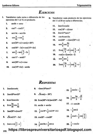 Lumbreras Editores Trigonometría
E jercicios
I. Transforme cada suma o diferencia de los
ejercicios del 1 al 10, en producto.
1. sen9x + sen*
11.
2. cos7°-cos51°
12.
3. sen 14*-s e n 10* 13.
j
é ii n
eos— + eos-
16 8
14.
4.
15.
5. sen(50°+*)+ sen(*+ 20°)
16.
6. cos(45° - 3*)+cos(15°+3*)
7
1 í 7t „ 'i 17.
7. sen— sen — 2*
7 [7 j 18.
8. cosll°-sen 81°
19.
9. sen(30°+*)+cos*
20.
10. cos(10°+2*) - senfi*
II. Transforme cada producto de los ejercicios
del 11 al 20 en suma o diferencias.
-2sen27°senl°
eos 4a sen 5a
n 4it
sen—eos—
9 9
2
c
o
s
(f+
0
)c
o
s
(^-e
)
cos(it + 0 $ e n 0 i-l)
9 1
s e n -s e n -
4 4
R espuestas
1. 2sen5*cos4* 8. -2senl0°senl°
. 15.
1 o 1
- c o s 2 x - -
2. 2sen29°sen22° 9. V3cos(x - 30°)
16.
1 5n 73
- s e n —
----- —
3. 2cosl2*sen2* 10. 2cos(40°+2*)sen(40°-4*) 2 9 4
4.
_ 3n 7t
2cos—
-eos—
32 32
11. sen9* + sen5x
17. - 1 - sen20
5. 2sen(350+*)cosl50 12. -cosl8°+^cos(18°-2x)
2 2
18. ~ -se n 2
2
6. V3cos(15°-3x) 13. cos26° - cos28° 19.
1 0 1 |
- c o s 2 - -c o s
2 2 1
7. 2sen*cos^y-*j 1 « 1
1 4 , -sen 9 a + -se n a 20. - + cos2*
2
376
https://librospreuniversitariospdf.blogspot.com
 