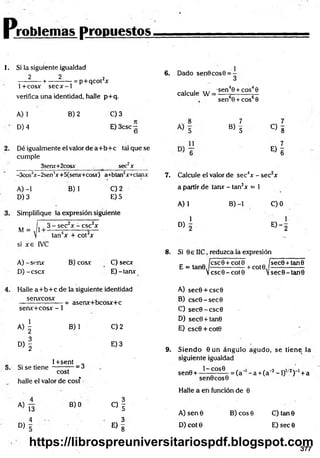 P jroblemas propuestos,
I. Si la siguiente igualdad
2 2 .2
---------- + ----------- = p+ q co rx
1+cosx secx-1
verifica una identidad, halle p+q.
A) 1
D) 4
B) 2 C) 3
E) 3csc —
O
Dé igualmente el valor de a+ b + c tál que se
cumple
3serur+2cosx . _ sec2x
-3cos3x-2sen4x+5(senx+cosx) a+btan2x+ctanx
B) 1
A) -1
D) 3
C) 2
E) 5
Simplifique la expresión siguiente
M =
3 - sec2x - csc2x
tan4x + cot2x
si x e IVC
A) -senx
D) -cscx
B) cosx C) secx
E)-tanx
6. Dado sen0cos0 =
1
calcule W =
A)
•sen40 + eos40
sen60 + cos60
7
B> 5
7
C ) 8
« I
7. Calcule el valor de sec4x - sec2x
a partir de tanr - tan2x = 1
A) 1 B) -1 C)0
1
D)
E) - 2
8. Si 0s IIC, reduzca la expresión
E = tan0
ícscOT
Vcsc0 -
cot 0 . „ jsec0 + tan0
cot0
-+ cot0.
V sec0-tan0
Halle a+ b + c de la siguiente identidad
senxcosx
senx+cosx - 1
« i
= asenx+bcosx+c
B) 1
D
)f
1+sent „
Si se tie n e -------— = ¿
cost
halle el valor de cosf
C) 2
E) 3
a) T5
O
f
—s
C
Q
« I
4 3
° > 5 E ) 8
A) sec0 + csc0
B) csc0 -sec0
C) sec0 -csc0
D) sec0+tan0
E) csc0 + cot0
9. S iendo 0 u n ángulo agudo, se tiene la
siguiente igualdad
1 - C O S 0
sen0 + -
sen0cos0
Halle a en función de 0
= (a~ - a +(a~2- 1)1' 2) '1+a
A )sen 0
D) cot 0
B) eos 0 C) tan 0
E) sec 0
377
https://librospreuniversitariospdf.blogspot.com
 