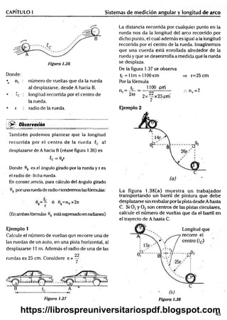 CAPÍTULO I Sistemas de medición angular y longitud de arco
Donde:
•_ nv : número de vueltas que da la rueda
al desplazarse, desde A hacia B.
• 'c : longitud recorrida por el centro de
la rueda.
• r : radio de la rueda.
jjS^- O b s e rv a c ió n
También podemos plantear qiie la longitud
recorrida por el centro de la rueda C
c al
desplazarse de Ahacia B (véase figura 1.36) es
cc = eg
r
Donde 6g es el ángulo girado por la rueda y r es
el radio de dicha rueda.
En consec renda, para cálculo del ángulo girado
La distancia recorrida por cualquier punto en la
rueda nos da la longitud del arco recorrido por
dicho punto, el cual además es igual a la longitud
recorrida por el centro de la rueda. Imaginemos
que una cuerda está enrollada alrededor de la
rueda y que se desenrrolla a medida que la rueda
se desplaza.
De la figura 1.37 se observa
C
e = 1Im = 1100 cm => r=25cm
Por la fórmula
h. 1100 firú
nv= ^ ™------------- ••• nv= 7
2m 2x — x25prn
7
Ejemplo 2
6g por una ruedade radio rtendremos las fórmulas:
0g= — ó 9g=nvx27i
(Enambas fórmulas 6g está expresado en radianes)
Ejemplo í
Calcule el número de vueltas que recorre una de
las ruedas de un auto, en una pista horizontal, a!
desplazarse 11 m. Además el radio de una de las
ruedas es 25 crn. Considere t
: =
22
Figura 1.37
La figura 1.38(a) m uestra un trabajador
transportando un barril de pintura que debe
desplazarse sin resbalar por la pista desde A hasta
C. Si O, y 0 2son centros de las pistas circulares,
calcule el número de vueltas que da el barril en
el trayecto de A hasta C.
45
https://librospreuniversitariospdf.blogspot.com
 