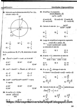 n'afcAPlTULO V Identidades trigonométricas
Sabiendo que la distancia entre My P es 1,5jJ ,
calcule c o s (a -0).
D) - 4 E ) - 2
En los problemas 36, 37 y 38, determine el valor
deO.
36. V2sen2H+cos47° = cosG ; si: 0<6<90°
A) 4C° B) 41° C)42°
D) 43° E) 44°
37. cosl°-2sen31° = /3sen0 ; si:-9O°<0< O
B )-l°
A )-2 o
D )-5°
0 - 3 °
E) -7°
38. (cos9° - sen9°)(cos9°+sen9°) 1 = tan 0
0 : agudo
B) 32° C) 34°
A) 30°
D) 36°
39. Si cos(2y+x) = 3cósx
calcule cot(x+y)
E) 38°
tany
A )- 4
D) -1
B) -3 C )-2
E)1
40. Simplifique la expresión
sen(A+B)tan(A-B)
cos2A- cos2B
A) sen(A-B) B) cos(A-B) C) tan(A-B)
D) -sec(A-B) E)-csc(A -B )
41. Calcule el valor de A =
1
tan 14°
A)
8
tan52° - tan38°
1 -
D )i
C> 4
E) 1
42. Luego de simplificar la siguiente expresión
... cos(A+B) + sen(A - B)
w — -------------------------------- —
—
(cosA+senA)(cosB - senB)
se obtendrá el valor de
A) 1
D) 4
B) 2 C) 3
E) 6
43. Si tan4x = 0,1, determine el valor de
N = 1 1
A) 6
D) 12
tan3x + tanx cot3x + cotr
B) 8 C) 10
E) 14
44. Si a - p = — , obtenga el valor de
N=(senot + cosa)(senp + cosP) - sen (a + 3)
«i
D)
-s/ G — -s/2
E)
•J6 + V2
45. Calcule el valor de cot| — +x ¡sabiendo que
V3tan[ - x ]—6 = 0
5n
A)
D)
S
9
5v/3
B)
2V3
C)
4v/3
9
E) S
381
https://librospreuniversitariospdf.blogspot.com
 