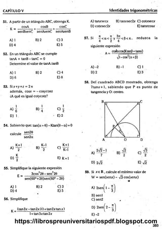 CAPÍTULO V Identidades trigonométricas
51. A partir de un triángulo ABC, obtenga K.
- K =
cosA cosB cosC
-+ ----- :------- +-
senBsenC senAsenC senAsenB
A) 1
D) 4
B) 2 C) 3
E) 5
52. En un triángulo ABC se cumple
tanA + tanB - tanC = 0
Determine el valor de tanA.tanB
A) 1
D) 6
B) 2 C) 4
E) 8
53. Six+y+z = 2 jt
además, cosx = - cosycosz
¿A qué es igual cotycotz?
A)
1
6
D) 1.
B)
1
O 2
E) 2
54. Sabiendo que: tan(a + 6) - Ktan(0 - a) = 0
sen20
calcule
sen2ot
K+l
A) y
D , f
B)
K-l
C)
K+l
K-l
E) K + l
55. Simplifique la siguiente expresión
E =
3cos22 0 -sen 220
sen(6O°+20)sen(6O° - 20)
A) 1
D) 4
B) 2 C) 3
E) 5
56. Simplifique
(tan 3x - tan 2x )(1+ tan2x tan x )
K = -
l + tan3xtan2x
A) tanxsecx B) tanxsec2x C) cotxsecx
D) cotxsec2x E) tanxcosx
57. Si —< a < —y — < 6 < tí, reduzca la
4 2 4
siguiente expresión
A_ coáaeos(3(tanP+tana)
Pi — i
-------------------- ~
i/l-cos2(a+P)
A) -2 B) -1 C) 1
D )2 E )3
58. Del cuadrado ABCD m ostrado, obtenga
7 ta n x + l, sabiendo que P es pu n to de
tangencia y O: centro.
59. Si x e R , calcule el mínimo valor de
W = sen(senx) - V3 cos(senx)
•m
A) 2sen^l -
B) senl
C ) sen2 ^
D) 2senj^2-íj
E) -2
383
https://librospreuniversitariospdf.blogspot.com
 