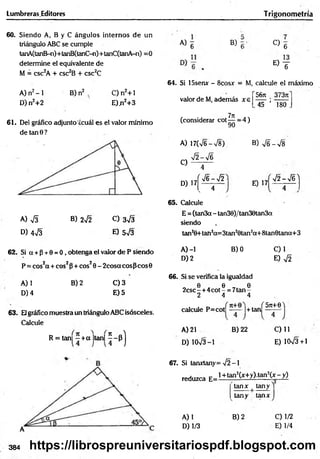 Lumbreras.Editores T rigonometría
60. Siendo A, B y C ángulos internos de un
triángulo ABC se cumple
tanA(tanB-n)+tanB(tanC-n)+tanC(tanA-n) =0
determine el equivalente de
M = csc2A + csc2B + csc2C
A) n2-1
D) n2+2
B) n2 , C) n2+ 1
E)ji2+3
61. Del gráfico adjunto'¿cuál es el valor mínimo
de tan 0 ?
A) S B) 2¡2 C) 3^3
D) 473 E) 573
62. Si a + p + 0 = 0 , obtenga el valor de P siendo
P = cos2a + eos2P+ eos20 - 2cosa eos p cos0
B) 2
A) 1
D) 4
C) 3
E) 5
63. Elgráfico muestra un triángulo ABC isósceles.
Calcule
R = tan] - + a |tan|
H
A) 6 B) C)
6
E ) T
64. Si 15senx - 8cosx = M, calcule el máximo
56ji 3737t
valor de M, además x e
(considerar cot ^ = 4)
45 ’ 180
A) 17(V6->/8).
7 2 -7 6
B) 7 6 -7 8
C)
D) 17
4
í 7 6 -7 2
. 4
E) 17
72 - 7 6 )
65. Calcule
E = (tan3a - tan30)/tan30tan3a
siendo
tan2
0+tah2
a=3t£in20tan2
a+ 8tan6tana+ 3
A) -1
D) 2
B) 0 C)1
E) 72
66. Si se verifica la igualdad
0 0 0
2csc -+ 4 cot - = 7tan -
2 4 4
■ i d . f 5Jt+0)
calcule P=cot —
— •
j + tan —-—
A) 21 B) 22
D) 1073-1
C) 11
E) 1CK/3+1
67. Si tanxtany= -J2 -1
reduzca E=l+ tan2(x+y).tan2(x-_y)
tanx | tany )
A) 1
D) 1/3
tany tanx
B) 2 0 1 /2
E) 1/4
384 https://librospreuniversitariospdf.blogspot.com
 
