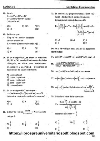 CAPITULO V Identidades trigonométricas
68. Siendo
C= cos8°sec363sec46°
V=tan28°(24tan46°-tan36°)
Calcule 7C+V
A) 8
D) 13
B) 25,5 C) 25
E) 24
69. Sabiendo que:
a + p + 8 = ;t; cosa = cosPcos8
calcule el valor de
E = sen(a - P)secasecf5 + tan(a+p)
A) -1
D) ±1
B) 0 C)1
E) 2
70. En un triángulo ABC, se trazan las medianas
AP; BN y CM; siendo G baricentro de dicho
triángulo, se tiene que m<MGA=a,
m<CGN=0 y m<PGB=P . Determine el
equivalente de cotA+cotB+cotG.
A) tanatanptanS
B) cota + cotp + cote
C) tana + cotp + tan0
D) cota + tanp + cote
E) cotcccotpcot 8
71. En un triángulo ABC, se cumple -
cot(A+B)+cot(B+C)+cot(C+A)= - ^
determine tanAtanB+tanBtanC+tanAtanC
A) 6
D) 15
B) 9 C) 12
E) 18
72. Si (tan24a - tan2a) f -- = Asec2asen3a
1+tan24a
73. Se tienen x,yx proporcionales a tan(9 + a ) ;
tan(6 + P) ;tan(0+Y), respectivamente.
Determine el valor de la expresión
sen2( P l i ­
sen2(y- a)
E= X+y lsen 2(a~P) +
' y + z '
[ x - y j l y ~ z I
A )-2
D) 1
B) -1 C)0
E) 2
Del 74 al 78 verifique cada una de las siguientes
identidades:
74. sen(1800+x)cos(90°+x)+sen(270°+x)(-cosx) = 1
7g sen(270o+x)tan(90o+x) _
cos(x - 180°)cot(360° - x ) ~
76. sec(x-l 80°)csc(540°+x) = tanx+cotx
77.. senjx - ^jsen(x -3rc)-cosjx - ^ jco s(x -!Oit)=sen2x
78. tan] x - ^ jsen(x-13ji)-2cot(nji-x)cos^x-i^j=
3cosx; ne Z
79. Calcule el valor de la expresión
2sen| ~ - 0 |cos(57t-6)
E =
af»7* ,
tan^— +6
calcule A.
2
1
B 2
1
C> 3
A ) l B ) l
D) 1 E) 2
D ) f « - !
385
https://librospreuniversitariospdf.blogspot.com
 