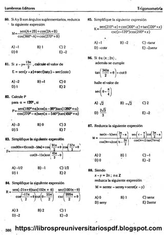 Lumbreras Editores T rigonometría
80. Si Ay B son ángulos suplementarios, reduzca
' la siguiente expresión
M_ sen(A+2B)+cos(2A+B)
" cos(360°-A)+cos(270°+ B)
A) -1 B) 1 C) 2
D) 0 E) -2
13it
81. Si x -y = — , calcule el valor de
y 2
E = sen(y -x)+ sec(tany) - sec(cotx)
A)-2 B) -1 C)0
D) 1 E) 2
82. Calcule P
para a = 120°, si
p_ sen(180°-t-a)cos(a-900)tan(12600+ a)
cos(270° - a)sen (a - 540°)tan(450°+a)
85. Simplifique la siguiente expresión
_sen(210°-x)+ cos(300°-x)+ tan(330° +x)
csc(x-120°)cos(240°+x)
K = -
A) -1 B) -2 C) -tanx
D) -cotx E) -2senx
Si 6e (n ; 2t
ü
) ,
además se cumple
ta n ^ ^ ^ + 0j = cot0
-
halle el valor de
sccH )
A) V2 B) _V2 C) 2
E) -2
A) -3 B) 0 C) 3
D) 5 E) 7
83. Simplifique la siguiente expresión
cos(43n+0)cos(6- 58)t)+cosj
K ? * * '
cot(6-157t)cot
( f - s)1
A) -1/2 B) -1 C) 1/2
D) 1 E )2
87. Reduzca la siguiente expresión
4an(rt - b)sen|
M— ( H . “ ( ‘ - I H M
cos(3n+a)colj
J cos(Tt+c).tan(7n+a)
A) 2 B) 1 C)-1
’D) 0 E) -2
88. Siendo
x - y = 2n; n e Z
84. Simplifique la siguiente expresión
sen(-21ji+ 0)tan( 102n + 0) sec(l 00ln - 0)
R = -
COS;
-17n
+0 COt(e-f) ( 999?t J
csc^— + 0j
A) 3 B) 2 C)1
D)-2 E) -3
reduzca la siguiente expresión
M = senTUf - sermy+sen7t(x - y)
A) 0 B) 1 C) sen*
D) seny E) 2senx
386 https://librospreuniversitariospdf.blogspot.com
 