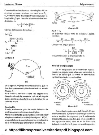 Lumbreras Editores
Cuando el barril se desplaza sobre la pista AC; se
generan sectores circulares con centro en O, y
0 2 de radios 15r y 25r, respectivamente; luego la
longitud (Ce) que describe el centro de la rueda
de .radio r es
C
c =^(15r) + |(2 5 r)
Cálculo del número de vueltas
- -?£-
v 2nr
I(15r) +Í(25r)
n..= 2______ 2____
2jtr
5(40r)
n. =
_ 2_
2rtr
/. nv=10
Ejemplo 3
En la figura 1.39 (a) se muestra un ciclista que se
desplaza por una autopista de ancho 6 m, desde
A hasta B.
Si el ciclista recorre sobre los segm entos
direccionales de la autopista, calcule el ángulo
girado por la rueda delantera si la longitud de su
radio es 30 cm.
Resolución
Si sólo analizamos para la rueda delantera la
gráfica correspondiente en la autopista.
Ahora considerando que la rueda es perpendicular
a la pista en todo el recorrido (véase figura 1,39(b)),
se cumplirá que la longitud recorrida por el centro
de la rueda será igual a la longitud del arco AB.
Trigonometría
Así C
e = C
S
En el sector circular AOB de la figura 1.39(b
tenemos
. 2jt 20t
i
=— x 10 m = ---- m =
^ 3 3
Cálculo del ángulo girado
20n
— t - r - n i
0 = — = —
2----- :
r 0,3 m
20ji
= ~3~ m
2 0 0 ji
lo cual indica que el ángulo girado es
200n rad
~ 9
ó 4000°
Poleas y Engranajes
En los engranajes se denom inan ruedas
motrices o conductoras a las que transmiten la
fuerza, en tanto que las otras se denom inan
ruedas impulsadas o conducidas.
Motriz Conducida
Figura 1.40
Dosruedas dentadas comoAy B(figura 1.40) que
tienen el mismo número de dientes giran con la
misma rapidez. Supongamos que A es la rueda
motriz y B la conducida. Si A gira en el sentido de
las agujas del reloj, esto es en la dirección
indicada por la flecha; Bgirará en sentido opuesto.
46 https://librospreuniversitariospdf.blogspot.com
 