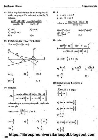 Lumbreras Editores Trigonom etría
95. Si los ángulos internos de un triángulo ABC
están en progresión aritmética (A<B<C>,
reduzca
sen(A+2C+3B) ^ cos(B+2A+3C)
sen(B - C)
A) senC
C) sen(B -C )
D) 1
cos(B - C)
B) cosB
E) 0
98. Si
x - y =nm ; m e Z
z - w =nn ; n e Z
reduzca ^ cos(y+u;) - cos(x + z)
cos(y + z)
A )(-l)ra+ (-l)n
C) (-1)M -D m
D) (-l)n+m
B) (-l)m
-(-D n
E) 0
96. De la figura OA = O'A = O ' B. Halle
K = sen(2a~P) + sénP
° ) ~2
97. Reduzca
E)1
sen[(n + l>t+x co s[(n -l> r-x ]
tan (n + l)5 + x cot ( n - l ) f - x
Log;
sabiendo que x es ángulo agudo y además
se cumple
-sen x - eos
11571
= 0 ; n e Z
99. Halle
k=
sen3( 0-15^ J-cos3í -0-233^
sen(6l7r-0) + sen| 3 3 - + 0
si sen0= - - ; 0 e IIIC
A)
4->/3
B)
4-V 3
f| n - - x
A) tanj x + arctan—
B) tan| x -a rc ta n -
C)
a - b
a+b
3 3 3 , 3
A) j B) 2
o — ó -
w 2 2 D) ±tan|
D> 1
e) 4
E) —- r
a - b
X-+Í
C)
V 3 + 4
» 4
100_Si f(x)=aversx-bcovx+b-a,
halle
f(nn-x) ; n impar
2 - x l
E)1
388
https://librospreuniversitariospdf.blogspot.com
 