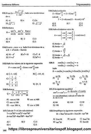 Lumbreras Editores T rigonometría
I------2
112.SÍ tan 2x = 2flX|i ,halle senx en términos
118.Dada la relación
de n.
A )-n
. 1- 2n2
B)n
W sin2 -1
113.Reduzca
,, sec2x sec3x 8tanx
H = --------+ --------------------
sec2x sec3x tan2x
A) -5 B) -2
D) 4
C) 2n
E)
C) 3
E) 5
114.SÍ secx - cscx = a, halle Ken términos de a,
si K = a2cos4x - 8sen2x
A) 16- a 2
D) 11+a2
B) a2+16 C) a2- 8
E)2a2+1
(1- K)tan2^ = (1+ K)tan2~
calcule ,
T = (l+Kcosa)(l -K cosb)+K 2
A) 0
D) 3
B) 1
119.Halle el máximo valor de
t x - x
cot — tan —
2 2
C) 2
E) 4
A = sen
. x . x
c o t- + ta n -
2 2
+cos(cosx)
A) Amáx = ^¡2
B) Amáx = 2
C) Amáx = ~
D) Amáx = y¡2 + V3
E) Amáx = 1
115.Halle los valores de la siguiente expresión
P = cosx.cot—-2cosx.cos2í cotx
2 2
A) [-1 ; 1/2]
o ( - 5 : 1
ii . 2
2 ’ 2
D)
116.Reduzca
Q = ' / r
B) [ - 1/2 ; 0)
E) <0; 1)
1 f n ñ
- + - C O S —
2 V2 2 50
A) -sen t
c
/ 100
C) sen n/100
D) -eo s 200/n
B) sen 7t/400
E) eos 7t/200
120-Si cos(2r,) - cos(2x2) = a
cosíGix:,) - cos(6x2) = b
halle
R = cos(4x,)+cos(4x2)+2cos(2X|)cos(2x2)
a+3b b - 3 a
A) 4 B) 4b O 4a
b - a a + b
D) 2a
E)
4b
121^i la siguiente igualdad
8 8 A + Bcos4x + Ccos8x
sen x +cos x = -
D
es una identidad; calcule el valor de
A+B+C+D
A) 64
D) 100
B) 128 C)32
E)1
117.CaIcule T+A (sin calculadora)
T=cot285°+ cot25°+ tan240°
A=tan250°-4tan280°- 4tan210°
A) 1
D) 4
B) 2 Q 3
E) 5
122.Simplifique la siguiente expresión
M = 3tan220.tan6e + 3tan20-tan320
A) 2tan30
D) tan230
B) tan 60 O 3tan230
E) 3tan30
390 https://librospreuniversitariospdf.blogspot.com
 