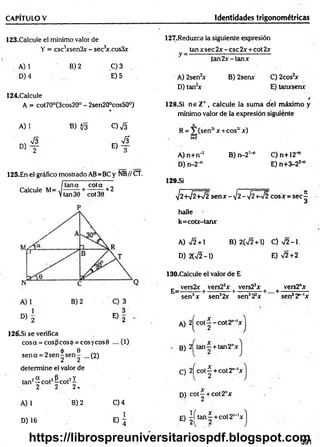 CAPITULO V Identidades trigonométricas
123.Calcule el mínimo valor de
Y = csc3
xsen3x - sec3
x.cos3x
A) 1
D) 4
B) 2 C) 3
E) 5
124.Calcule
A = cot70°(3cos20° - 2sen20°cos50°)
127.Reduzca la siguiente expresión
tan x sec 2x - esc 2x + cot 2x
V = ----------------------------------------------------------
ia n 2 x -ta n x
A) 2sen2
x B) 2senx C) 2cos2
x
D) tan2x E) tanxsenx
128.Si n e Z+ , calcule la sum a del máximo y
mínimo valor de la expresión siguiente
A) 1 B) $¡3 c ) S R = V (sen2
' x + eos2' x)
, sÍ3 &
1-2
° ) t e) t
A) n+n-1 B) n -2 '-1 C)n+12H
J
D)n-2-" E) n+3-22-"
125.En el gráfico mostrado AB=BC y NB//CT.
Itana cota I
Calcule M = ^ + ^ + 2
P
D) 2 E ) 2
126'.Si se verifica
cosa = eos (3eos ó = eos yeos 9 .... (1)
„ 6 e
sen a = 2 se n ^ s e n - ...(2)
determine el valor de
tan2^ cot2&cot2i
2 2 2 .
A) 1
D) 16
B) 2 C)4
® 4
129.SÍ
V2 +V2 W 2 sen x - ¡2-¡2 +-V2 cosx = sec
halle
k=cotx-tanx
A) sÍ2 + B) 2(72+1) C) J 2 -1
D) 2(V2-1) E) V2 + 2
130.Calcule el valor de E
E_ vers2x | vers22x | vers23x | + vers2"x
sen3x sen32x sen322x sen32"‘lx
A) 2 ^ c o t^ -c o t2 n*'x
B) 2j tan —+ tan2"x
C) 2j cot—+ cot2""'x
D) c o t- + cot-2nx
E) | í t a n | + cot2"-'x
391
v
í
a
https://librospreuniversitariospdf.blogspot.com
 