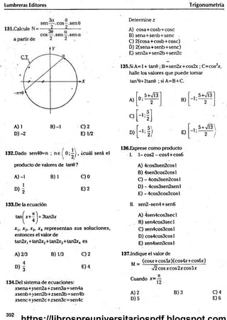 Lumbreras Editores Trigonometría
A) 1 B) -1 C) 2
D) -2 E) 1/2
Determine z
A) cosa+cosb+cose
B ) sena+senb+senc ,
C) 2(cosa+cosb+Cosc) '
D) 2(sena+senb+senc)
E) sen2a+sen2b+sen2c
135.SÍ A= 1+ tan0 ; B=sen2x+cos2x; C=cos2
x,
halle los valores que puede tomar
tan2
0+2tan0 ; si A=B+C.
A)
“0 .5+VÍ3
’ 2 B)
" 5+V13'
’ 2
C)
L 2J
D)
H
E)
’ , 5 + V l3
2 /
132.Dado sen40=n ; n e í 0 ; - ) , ¿cuál será el
 2 /
producto de valores de tan0 ?
A) -1 B) 1 C)0
D ) | E) 2
136.Exprese como producto
1. 1- cos2 - cos4+cos6
A) 4cos3sen2cosl
B) 4sen3cos2cosl
C) - 4cds3sen2cosl
D) - 4cos3sen2senl
E) - 4cos3cos2cosl
133.De la ecuación 11. sen2-sen4+sen6
tan^x+^ j = 3tan3x
x,, x2, x3, x 4 representan sus soluciones,
entonces el valor de
tan2x|+ tan2x2+ tan2x3+ tan2x4 es
A) 4sen4cos3secl
B) sen4cos3secl
C) sen4cos3cosl
D) cos4cos3cosl
E) sen4sen3cosl
A) 2/3
° > 3
B) 1/3 C) 2
E) 4
134.Del sistema de ecuaciones:
xsena+ysen2a+2sen3a=sen4a
xsenb+>sen2b+zsen3b= sen4b
xsenc+ysen2c +zsen3c= sen4c
137.1ndique el valor de
(cosx+cosüx)(cos4x+cos6x)
M =
%
/2eos x eos 2x eos 5x
Cuando x= —
A) 2
D) 5
B) 3 C) 4
E) 6
392
 
