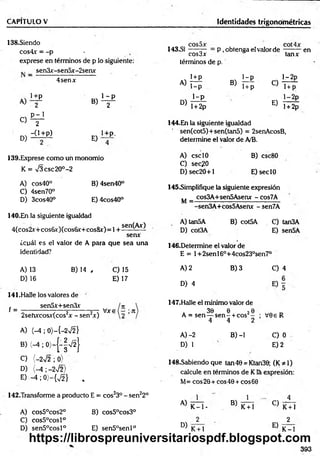 CAPITULO V Identidades trigonométricas
138.Siendo
cos4.r = -p -
exprese en términos de p lo siguiente:
I4 3 .S1 CQS^X P , obtenga eí valor de
términos de p.
tanx
_ sen3x-sen5x-2senx
4senx i+ p
A )T IÍ
1-p
B> T+p O
1—
2p
1+ p
1+p 1- p
A) / B) 2P
i - p
D) l + 2p
E)
l-2 p
l + 2p
en
C)
D)
P - 1
2
-0 + p )
E)
1+P.
139. Exprese como un monomio
K = n
/3 csc20°-2
A) cos40° B) 4sen40°
C) 4sen70°
D) 3cos40° E) 4cos40°
140. En la siguiente igualdad
4(cos2v+cos6x)(cos6x+cos&x)=l +
sen(Ax)
senx
¿cuál es el valor de A para que sea una
identidad?
A) 13
D) 16
B) 14 , C) 15
E) 17
141.Halle los valores de
sen5x+sen3x
f = V * s ( - ;.Jt
2sehxcosx(cos2x - sen2x)
A) (-4 ; 0)—
{—
2 V2 }
B) (-4 ; 0)-(-|V 2}
C) {-2V2 ; 0)
D) (-4 ; -2%/2>
E ) - 4 ;0 ) - { ^ } ,
142.Transforme a producto E = cos23° - sen22°
A) cos5°cos2° B) cos5°cos3°
C) cos5°cosl°
D) sen5°cosl° E) sen5°senl°
144.En la siguiente igualdad
sen(cot5)+sen(tan5) = 2senAcosB,
determine el valor de A/B.
A) esc10
C) sec?0
D) sec20+1
B) csc80
E)seclO
145.Simplifique la siguiente expresión
cos3A+sen5Asenx - Cos7A
M =
A) tan5A
D) cot3A
sen3A+cos5Asenx -sen7A
B) cot5A C) tan3A
E) sen5A
146.Determine el valor de
E = 1+2senl6°+4cos23°sen7°
A) 2
D) 4
B) 3
147.Halle el mínimo valor de
e 2e
1- + C0S -
4 2
B) -1
. 30 e 20
A = sen— s e n - + cos -
4
A )-2
D) 1
C) 4
V0e R
C) 0
E) 2
148.Sabiendo que tan40 = Ktan30; (K*l)
calcule en términos de Kla expresión:
M= eos 20 + eos 40 + eos 60
A)
D)
1
K - l -
K + l
B)
1
K+ l
C)
E)
K+ l
2
K-1
393
https://librospreuniversitariospdf.blogspot.com
 