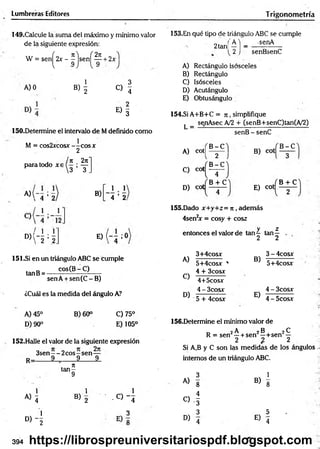 Lumbreras Editores Trigonom etría
149.Cakule la suma del máximo y mínimo valor
de la siguiente expresión:
W = sen^2x - ^ js e n ^ ^ + 2x
AJO
B)  o !
E ) I
150.Determine el intervalo de Mdefinido como
M = cos2xcosx —
—
eos x
2
paira todo xa
* ‘ -5 =5
« ‘4 =5
n . 2n
3 ’ T .
2 |
'4 ’ 2
B)
E ) ( - - ; 0
151.Si en un triángulo ABC se cumple
tanB= cos(Br .C). .
senA + sen(C -B )
¿Cuál es la medida del ángulo A?
153.En qué tipo de triángulo ABC se cumple
'A 'j _ -senA
2 j senBsenC
2tañí
A) Rectángulo isósceles
B) Rectángulo
C) Isósceles
B) Acutángulo
E) Obtusángulo
154.SÍ A+B+C = 7
i , simplifique
L =
senAsec A/2 + (senB+senC)tan(A/2)
A) cot|
C) cot
D) cot
B -C
2
B -C
4
B + C
senB - senC
B) cot
E) cot
B -C
B + C
155.Dado x+y+z= n , adem ás
4sen2
x = cosy + co&z
y z
entonces el valor de tan 4 tan—
A)
C)
D)
3+4cosx
5+4cosx '
4 + 3cosx
4+5cosx
4 - 3cosx
5 + 4cosx
2 2
3 - 4cosx
B)
5+4cosx
E)
4 - 3cosx
4 - 5cosx
A) 45°
D) 90°
B) 60° C)75°
E) 105°
152.Halle el valor de la siguiente expresión
3sen—- 2 eos—sen —
R_ 9 9 9
156.Determine el mínimo valor de
_ 2 A 2B 2^
R = sen' —+ sen —+ sen —
2 % 2
Si A,B y C son las medidas de los ángulos
internos de un triángulo ABC.
. n
ta n -
9 3 1
• - . A) g B)
8
« i
1
B) 2
1
- 0 - 4
C) -1
B ) - [
3 3
E)
5
° ) 4 4
394 https://librospreuniversitariospdf.blogspot.com
 