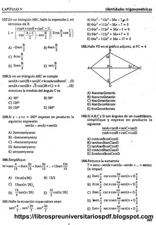 CAPÍTULO V Identidades trigonométricas
157.En un triángulo ABC, halle la expresión L en
términos de B:
L =
-
fcosA+cosB+cosC - 1],
( ¿os1
m l~
s
e
n
f ('
A) 64X3- 112*2- 56x - 7*=.0
B) 64r5+112x2-5 6 * -7 = 0
C) 6 4 ^ -1 1 2 ^ + 5 6 * -7 = 0
D) 64**- 112*2 + 56*+7 = 0
E) 64*3- 112x2 + 56*-17 = 0
B B
A) -2 s e n - B )4sen-
. B
C) 4cos —
B B
D) 2sen— E) s e n -
158.SÍ en un triángulo ABC se cumple
sen2A+sen2B+ sen2C< 4cosAcosBsenC ...(I)
sen2A+sen2B+ -J3 cos(2B+C) = 0 ...(II)
entonces la medida del ángulo C es
A) 60° B) 90°
C ) 120°
D) 150° E) 160°
162.Halle PD en el gráfico adjunto, si PC = 4
B
A) 4tanxtan2xtan4x
B) 4tarurcot2xtan4x
C) 4tan2xtan4xcotx
D) 4tan2xcot4xcotx
E) 4cot2*cot4xcot*
159.SÍ x - y+ z = 360° exprese en producto la
siguiente expresión
sen2x - sen2y+sen2z
A) 2senxsenysenz
B) -2serursenysenz
C) -4senxsenysenz
D) 4serursenysenz
E) senxsenysenz
163.SÍ A,B,C y D son ángulos de un cuadrilátero,
sim plifique y exprese en producto lo
siguiente:
tanA-t-tanB+tanC+tanD
cotA+cotB+ cotC+ cotD
A) cotAcotBcotCcotD
B) tanAtanBtanCtanD
C) tanAtanBcotCcotD
D) cotAcotBtanCtanD
E) 2cotAcotBcotCcotD
160.Simplifique:
sen — + 2sen — + 3sen
13 13
3n
13 +
l2lt
... + 12sen—
13
A) 13cot(rt/26) B) 13/2
C) 13tan(7t/26)%
D) — tan(n/26)
4 E) ■yCot(n/26)
161.Halle la ecuación cuyas raíces sean:
2n 22n
sen — , sen —
23n
sen —
164.Reduzca la sumatoria
T = senx-sen2x+sen3*-sen4x +... + sennxy
(n: impar)
A) 2sen— cscxcos— sen(n +1)—
1 .2 2 2
B) 2cos— cscxcos— sen(n + l)—
1 2 2 2
x nx x
C) 2tan— c s c jc c o s — sen(n + l)—
. 2 2 2
, „ x nx , n x
D) 2 se n - cscxsen— sen(n + l ) -
X m f X
E) 2sen— secxsen— sen(n + l) —
J 2 2 2'
395
https://librospreuniversitariospdf.blogspot.com
 