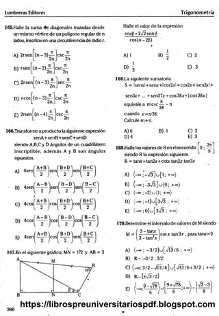 Lumbreras Editores Trigonom etría
165:Halle la suma (fe diagonales trazadas desde
un mismo vértice de un polígono regular de n
lados, inscritos en una circunferencia de radio r.
Halle el valor de la expresión
cos(3 +2V2sen¡3
cos(a-2(j)
•A) 2rsen
B) rsen
C) 2rsen
(n -3 )
(n -2 )
n
2n
ji
2n
( n - 3)é
csc-
71
' 2n
n
2n
sec-
2n
A) 1 B) | C) 2
D
) 1
E) 3
168.La siguiente sumatoria
S = lsenx!+senx+lcos2x!+cos2x+lsen3xl +
D) reos
E) 2rsen
(n " 3)¿ .
csc-
(n -4 )
2n
csc-
2n
ir
’ 2n
166.Transforme a producto la siguiente expresión
senA+ senB+senC+ seriD
siendo A,B,C y D ángulos de un cuadrilátero
inscriptible; adem ás A y B son ángulos
opuestos.
A) 4sen[ ^
x f A - B
' B) 4senl -
fA+B
C) 4 c o s l- y -
„ fA -B
D) 4cosl -
. f A+B) fB + D ) ( B+C'i
E) 4 s e n ^ „ - j c o s ^ J s e n | _ J
167.En el siguiente gráfico, MN = 1/2 y AB = 3
sen3x+ ... + sen37x + eos 38x+1 eos 38x |
equivale a m ese— - n
M 38
cuando x=ro'38.
Calcule m +n.
A) 0 B) 1 C) 2
D )4 E) 3
169.Halle los valores de Ren el recorrido 0;
siendo R la expresión siguiente
2jt
9
R = tanx+tan2x+cotx tan2x tan3x
A) (-«o ;'-V 3 ]u [l; +~)
B) (-00 ; -3>/3]u{0; +co)
C) (-“ ;-2 )u (l; +<*>)
D) (-=» ;-l]u[3>/3 ; + °°)
E) {-oo ;0]u[3->/3 ; +<*>)
170.Determine el intervalo de valores de Msiendo
M = 3 -tam - jcotx tan3 X para tarw>0
3 - tan2* J
A) -3 /2 ]u .[s/Í3 /6 ;.+ »)
B) R -(-3 /2 ; 3/2)
C) 3 /2 -7 Í3 /6 ]u [V Í3 /6 + 3/2 ; + <
*
>
)
D) R-{±V3/2}
E)
9 -V 7 8 
6 /
u
9 + V78
- ; + oo
y/3-3
396 V
https://librospreuniversitariospdf.blogspot.com
 