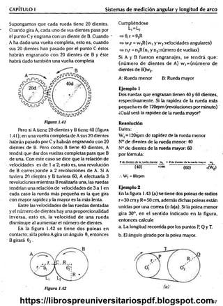 CAPÍTULO I Sistemas de medición angular y longitud de arco
Supongamos que cada rueda tiene 20 dientes.
Cuando gira A, cada uno de sus dientes pasa por
el punto C y engrana con un diente de B. Cuando
A ha dado una vuelta completa, esto es, cuando
sus 20 dientes han pasado por el punto C éstos
habrán engranado con 20 dientes de B y éste
habrá dado también una vuelta completa
Pero si A tiene 20 dientes y B tiene 40 (figura
1.41); en una vuelta completa de A sus 20 dientes
habrán pasado por C y habrán engranado con 20
dientes de B. Pero como B tiene 40 dientes, A
tendrá que dar dos vueltas completas para que B
de una. Con este caso se dice que la relación de
.velocidades es de 1 a 2; esto es, una revolución
de B corresponde a 2 revoluciones de A. Si A
tuviera 20 dientes y B tuviera 60, A efectuaría 3
revoluciones mientras Brealizaría una, las ruedas
tendrían una relación de velocidades de 3 a 1en
cada caso la rueda más pequeña es la que gira
con mayor rapidez y la mayor es la más lenta.
Entre las velocidades de las ruedas dentadas
y el número de dientes hay una proporcionalidad
inversa, esto es, la velocidad de una rueda
disminuye al aum entar el número de dientes.
En la figura 1.42 se tiene dos poleas en
contacto; si la polea A gira un ángulo 0, entonces
B girará 02 .
Cumpliéndose
=> 0, r =02R
=* w,r = vv2R(W] y w 2:velocidades angulares)
=> n,r = n2R(n, y n2:número de vueltas)
Si A y B fueron engranajes, se tendrá que:
(núm ero de dientes de A) w, = (núm ero de
dientes de B)w2.
A: Rueda menor B: Rueda mayor
Ejemplo 1
Dos ruedas que engranan tienen 40 y 60 dientes,
respectivamente. Si la rapidez de la rueda más
pequeña es de 120rpm(revoluciones por minuto)
¿Cuál será la rapidez de la rueda mayor?
Resolución
Datos:
W, = 120rpm de rapidez de la rueda menor
N° de dientes de la rueda menor: 40
N° de dientes de la rueda mayor: 60
por fórmula:
» de dientes de la rueda menor = # de dientes de la rueda mayor w2
(40) »('»> (60) *(W¿)
.-. W2 = 80rpm
Ejemplo 2
En la figura 1.43 (a) se tiene dos poleas de radios
r= 30 cm y R=50 cm, además dichas poleas están
unidas por una correa (o faja). Si la polea m enor
gira 30°, en el sentido indicado en la figura,
entonces calcule
a. La longitud recorrida por los puntos P, Q y T.
b. El ángulo girado por la polea mayor.
47
https://librospreuniversitariospdf.blogspot.com
 