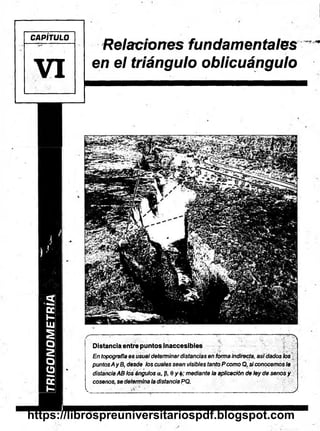 TRIGONOMETRÍA
CAPÍTULO
VI
Relaciones fundamentales
en el triángulo oblicuángulo
— — — — ' 7 . v A
Distancia entre puntos inaccesibles
En topografía es usualdeterminardistancias en formaindirecta, asidados los
puntosAyB, desde los cuales sean visibles tanto Pcomo Q, siconocemosla
distanciaAB los ángulos a, (5, 0 y mediante la aplicación de ley de senos y
cósenos,se determinaladistanciaPQ.
V... . --r >• " ' ________ _1___...___ ;_____________ J
https://librospreuniversitariospdf.blogspot.com
 