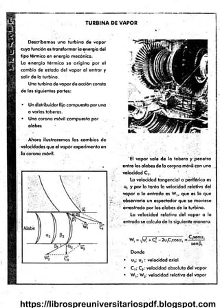 TURBINA DE VAPOR
Describamos una turbina de vapor
cuya función es transformar la energía del
tip o térmico en energía mecánica.
La energía térm ica se o rig in a p o r el
cambio de estado del vapor al entrar y
salir de la turbina.
Una turbina de vapor de acción consta
de las siguientes partes:
• Un distribuidor fijo compuesto por una
o varias toberas.
• Una corona móvil compuesta p o r .
alabes
Ahora ilustraremos los cambios de
velocidades que el vapor experimenta en
Ja corona móvil.
'E l vapor sale de la tobera y penetra
entre los alabes de la corona móvil con una
velocidad C,.
la velocidad tangencial o periférica es
u, y p o r lo tanto la velocidad relativa del
vapor a la entrada es W t, que es la que
observaría un espectador que se moviese
arrastrado por los alabes de la turbina.
La velocidad relativa del vapor a la
entrada se calcula de la siguiente manera:
W, = Ju, + C* - 2u,C,cosa, =
senp,
Donde
• u,; u2 : velocidad axial
• C ,; C2: velocidad absoluta del vapor
• W ,; W2: velocidad relativa del vapor
https://librospreuniversitariospdf.blogspot.com
 