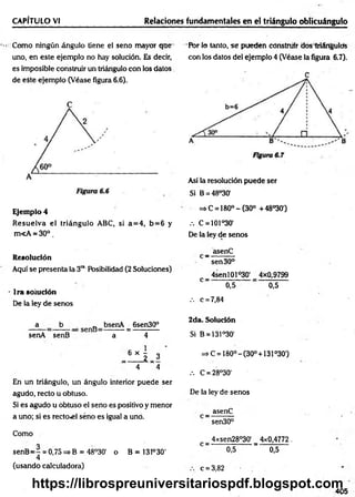 CAPÍTULO VI Relaciones fundamentales en el triángulo oblicuángulo
Como ningún ángulo tiene el seno mayor que
uno, en este ejemplo no hay solución. Es decir,
es imposible construir un triángulo con los datos
de eSte ejemplo (Véase figura 6.6).
Ejemplo 4
R esuelva el triángulo ABC, si a= 4 , b= 6 y
m<A * 30°.
Resolución
Aquí se presenta la 3ra Posibilidad (2 Soluciones)
lrasoiudón
De la ley de senos
a b „ bsenA 6sen30°
senA senB a 4
_ 6 » 5 _ 3 '
4 ~ 4
En un triángulo, un ángulo interior puede ser
agudo, recto u obtuso.
Si es agudo u obtuso el seno es positivo y menor
a uno; si es rector] seno es igual a uno.
Como
senB= 7 = 0,75=*B =48°30' o B = 131°30'
4
(usando calculadora)
Pbr lo tanto, se pueden construir dos triángulos
con los datos del ejemplo 4 (Véase la figura 6.7).
Así la resolución puede ser
Si B = 48°30'
=» C = 180° - (30° +48°30')
.-. C = 101°30'
De la ley de senos
_ asenC
sen 30°
_ 4senl01ó30' _ 4x0,9799
C 0,5 ■ 0,5
.-. c = 7,84
2da. Solución
Si B = 131°30‘
=> C = 180° -(30° + 131°30')
.-. C = 28°30'
De la ley de senos
_ asenC
sen30°
4xsen28°30' 4x0,4772.
C —— —
— ———
—— a; — — — —
—
0,5 0,5
c = 3,82
405
https://librospreuniversitariospdf.blogspot.com
 