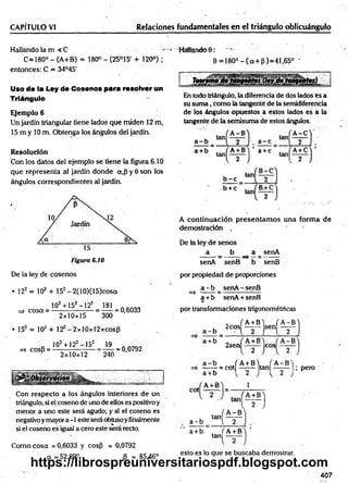 CAPÍTULO VJ Relaciones fundamentales en el triángulo oblicuángulo
Hallando la m < C - « HaMandoO:
C=180° - (A+B) = 180° - (25°15 + 120°) ; 6 = 180°-(a+ p)= 41,65° -
entonces: C = 34°45'
Uso de la Ley de Cosenos para resolver un
Triángulo
Ejemplo 6
Un jardín triangular tiene lados que miden 12 m,
15 m y 10 m. Obtenga los ángulos del jardín.
Resolución
Con los datos del ejemplo se tiene la figura 6.10
que representa al jardín donde a,p y 0 son los
ángulos correspondientes al jardín:
Figura 6.10
En todo triángulo, la diferencia de dos lados es a
su sum a, como la tangente de la semidiferencía
de los ángulos opuestos a estos lados es a la
tangente de la semisuma de estos ángulos.
A continuación presentam os una form a de
demostración . *.
De la ley de senos
a _ b a senA
senA senB b senB
De la ley de cosenos
• 122 = 102 + 152- 2(10)(15)cosot
102+ 152-122 181
=> cosa = - = — = 0,6033
2x10x15 300
• 15 = 10' + 12 -2xl0xl2xcosf3
„ 102+122—
152 19 AÍV7An
=> cosB = ------------------ = ------= 0,0792
P 2x10x12 240
Con respecto a los ángulos interiores de un
triángulo, si el coseno de uno de ellos es positivo y
menor a uno este será agudo; y si el coseno es
negativoymayor a -1 este será obtusoy finalmente
si el coseno es igual a cero este será recto.
Como cosa = 0,6033 y cos(3 = 0,0792
a = 52,89° P = 85,46°
por propiedad de proporciones
a - b senA-senB
=> ------ =:-----------------
a +b senA + senB
por transformaciones trigonométricas
_ f A+ B'j ( A -B
a - b - t 2 J l 2
a +b „ ( A + B'i fA -B
2sen ------ eos
a - b / A + BY f A - B N
,
J J E - H — M — I-; Pero
cot
A-i-B 1
, tan,
a - b [ 2
tein
A -B
m
a+ b . fA +B
tan
esto es lo que se buscaba demostrar.
407
https://librospreuniversitariospdf.blogspot.com
 