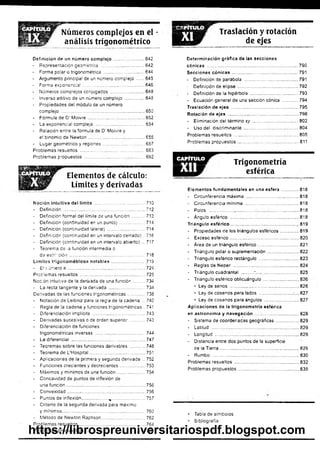 Números complejos en el
análisis trigonométrico lar Traslación y rotación
de ejes
Definición de un número compiejo ........................642
- Representación geométrica ...'............................... 642
- Forma poiar o trigonométrica ................................ 644
- Argumento principa! de un número complejo .......645
- Forma exponencial................................................. 646
- Números complejos conjugados ........................... 648
- Inverso aditivo de un número complejo................ 648
- Propiedades del módulo de un número
complejo ............................... 650
- Fórmula de D( Moivre............................................. 652
- La exponencial compleja........................................654
- Relación entre la fórmula de D' Moivre y
el binomio de Newton............................................. 655
- Lugar geométrico y regiones................................. 657
Problemas resueltos ................................................... 663
Problemas propuestos ................................................ 692
Elementos de cálculo:
Límites y derivadas
Noción intuitiva del límite ......... .............................710
- Definición ................................................................. 712
- Definición formal del límite de una función...........713
- Definición (continuidad en un punto) .................... 714
- Definición (continuidad latera!) .............................. 714
- Definición (continuidad en un intervalo cerrado) ..716
- Definición (continuidad en un intervalo abierto) ... 717
- Teorema de -a función intermedia o
d ee sírrció n ............................................................ 718
Límites trigonométricos notables...........................719
- El r uñero e ............................................................. 724
Problemas resueltos ....................................................725
Noción intuitiva de ia derivada de una función.........734
- La recta tangente y la derivada ............................. 734
Derivadas de las funciones trigonométricas.............. 738
- Notación de Leibniz para ia regla de la cadena ... 740
- Regla de la cadena y funciones trigonométricas.. 741
- Diferenciación implícita ..........................................743
- Derivadas sucesivas o de orden superior............. 743
- Diferenciación de funciones
trigonométricas inversas ........................................744
- La diferencial........................................................... 747
- Teoremas sobre las funciones derivables ............ 748
- Teorema de L'Hospital............................................ 751
- Aplicaciones de la primera y segunda derivada .. 752
- Funciones crecientes y decrecientes.................... 753
- Máximos y mínimos de una función.......................754
- Concavidad de puntos de inflexión de
una función.............................................................. 756
- Convexidad.............................................................. 756
- Puntos de inflexión.................... %
.......................... 757
- Criterio de la segunda derivada para máximo
y mínimos..................................................................760
- Método de Newton Raphson...................................762
Problemas resueltos.....................................................764
Problemas propuestos..................................................774
Determinación gráfica de las secciones
cónicas ........................................................................790
Secciones cónicas .......................................... 791
- Definición de parábola ...........................................791
- Definición de elipse ..............................................792
- Definición de la hipérbola...................................... 793
• Ecuación general de una sección cónica ............ 794
Traslación de ejes ........................................ 795
Rotación de ejes ....................................................... 798
- Eliminación del término xy ..................................... 802
- Uso del discriminante............................................804
Problemas resueltos ................ 805
Problemas propuestos................................ 811
E B j B F ’ Trigonometría
esférica
Elementos fundamentales en una esfera ..............818
- Circunferencia máxima ..........................................818
- Circunferencia mínima ...........................................818
- Polos ................... 818
- Ángulo esférico .......................................................818
Triángulo esférico....................................................*
*¡,819
- Propiedades de los triángulos esféricos...............819
- Exceso esférico........................................................820
- Área de un triángulo esférico.................................821
- Triángulo polar o suplementación..........................822
- Triángulo esférico rectángulo ......... 823
- Reglas de N eper.................................................... 824
- Triángulo cuadrantal ..........*.................................825
- Triángulo esférico oblicuángulo.............................826
• Ley de senos .......................................................826
• Ley de cosenos para lados ..........................■
.... 827
• Ley de cosenos para ángulos ............................827
Aplicaciones de la trigonometría esférica
en astronomía y navegación ..... 828
- Sistema de coordenadas geográficas................... 829
- Latitud ......................................................................829
- Longitud ...................................................................829
- Distancia entre dos puntos de la superficie
de la Tierra..................:...........................................829
- Rumbo ............ 830
Problemas resueltos ................................................... 832
Problemas propuestos ......... 839
• Tabla de símbolos
• Bibliografía
https://librospreuniversitariospdf.blogspot.com
 