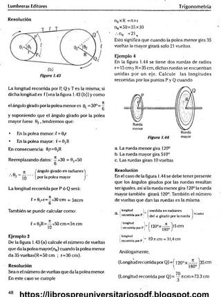 Lumbreras Editores Trigonometría
Resolución
La longitud recorrida por P, Q y T es la misma; si
dicha longitud es ( (vea la figura 1.43 (b)) y como
el ángulo girado por la polea menor es 0. =30°=^
6
y suponiendo que el ángulo girado por la polea
mayor fuese 02 , tendremos que:
• En la polea menor: l = 0,r
• En la polea mayor: v= Q2R
En consecuencia: 0ir=02R
Reemplazando datos: —x30 = 02x5O
nRxR =ríxr
nRx50=35x30
nR =21.
Esto significa que cuando la polea menor gira 35
vueltas la mayor girará solo 21 vueltas.
Ejemplo 4
En la figura 1.44 se tiene dos ruedas de radios
r= 15 cm v R=35 cm, dichas ruedas se encuentran
unidas por un eje. Calcule las longitudes
recorridas por los puntos P y Q cuando
a. La rueda menor gira 120°
b. La rueda mayor gira 510°
c. Las ruedas giran 10 vueltas
ángulo girado en radianes j
por la polea mayor j
La longitud recorrida por P ó Q será:
(= 0,xr=^ x30 cm = 5jicm
o
Resolución
En el caso de la figura 1.44 se debe tener presente
que los ángulos girados por las ruedas resultan
ser iguales, así si la rueda menor gira 120° la rueda
mayor también girará 120°. También el número
de vueltas que dan las ruedas es la misma.
También se puede calcular como:
{= 02R=— x50 cm=5!t cm
¿ in
Ejemplo 3
De la figura 1.43 (a) calcule el número de vueltas
que da la polea mayor(n„) cuando la polea menor
da 35 vueltas(R=50 cm ; r=30 cm).
Resolución
Sea n el número de vueltas que da la polea menor.
En este caso se cumple
[ longitud W medida en radianes
a i recorrida por P ¡ ^^ej < gjracjo por la rueda
{ longitud ^
Írecorrida por Pj 120°x—
í —|15cm
180° J
( longitud
i recorrida por Pj lOncm = 31,4 cm
Análogamente,
(Longitud recorrida por Q)=í I20.°x—— 135cm
( 180°j
70
(Longitud recorrida por Q)= — Ttcm=73.3 cm
48
 