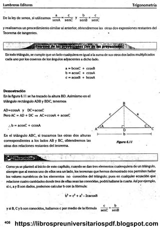 Lumbreras Editores Trigonometría
De la ley de senos, si utilizamos
a c b c
senA senC y senB senC
y realizamos un procedimiento similar sil anterior, obtendremos las otras dos expresiones restantes del
Teorema de tangentes.
las proyetapnes)
En todo triángulo, se cumple que un lado cualquiera es igual a la suma de sus otros dos lados multiplicados
cada uno por los cosenos de los ángulos adyacentes a dicho lado.
a = bcosC + ccosB
b = acosC + ccosA
c = acosB + bcosA
Demostración
En la figura 6.11 se ha trazado la altura BD. Asimismo en el
triángulo rectángulo ADB y BDC, tenemos
AD=ccosA y DC=acosC
Pero AC = AD + DC => AC=ccosA + acosC
z.b = acosC + ccosA
En el triángulo ABC, si trazamos las otras dos alturas
correspondientes a los lados AB y BC, obtendremos las
otras dos relaciones restantes del teorema.
Como ya se planteó al inicio de este capitulo, cuando se (ten tres elementos cualesquiera de un triángulo,
siempre que al menos uno de ellos sea un lado, los teoremas que hemos demostrado nos permiten hallar
los valores numéricos de los elementos no conocidos del triángulo; pues en cualquier ecuación que
relacione cuatro cantidades donde tres de ellas sean las conocidas, podrá hallarse la cuarta. Asípor ejemplo,
si c, a y Bson dados, podemos calcular b con |a fórmula: '
b2= c2+ a2- 2cacosB
y si B, C y b son conocidos, hallamos c por medio de la fórmula
c
senC
b
senB
408
https://librospreuniversitariospdf.blogspot.com
 
