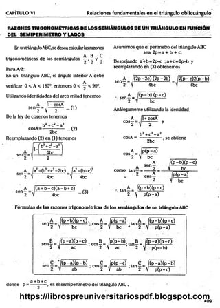 CAPITULO VI Relaciones fundamentales en el triángulo oblicuángulo
RAZONES TRIGONOMÉTRICAS DE LOS SEMIÁNGULOS DE UN TRIÁNGULO EN FUNCIÓN
DEL SEMIPERÍMETRO Y L A D O S ______________________________
Enun triánguloABC,se desea calcularlas razones Asumimos que el perímetro del triángulo ABC
sea 2p=a + b + c.
trigonométricas de los semiángulos y , ^ y ~
Para A/2:
En un triángulo ABC, el ángulo interior A debe
A
verificar 0 < A < 180°, entonces 0 < — < 90°.
Utilizando identidades del aireo mitad tenemos
sen
H
1- cosA
... (O
De la ley de cosenos tenemos
cosA=
b2+ c2- a2
2bc
... (2)
Reemplazando (2) en (1) tenemos
A
sen—=
2
1-
íb 2+c2- a 2N
|
2bc
2
A_ a2-Cb2+C2-2bc)
Sen2 ~ ] 4bc
fgEft
 4bc
-c f
sen-
b - c ) ( a - b + c)
4bc
... (3)
Despejando a+ b= 2p-c ; a+ c= 2p-b y
reemplazando en (3) obtenemos
sen-
A _ j(2p-2c) (2p-2b) j2 (p -c )2 (p -b )
4bc 4bc
A _ ¡(p -b ) (p -c )
sen-
2  be
Análogamente utilizando la identidad
A 1+ cosA
COS^2= V 2 y
* b2+ c2- a2 , .
cosA = ----—
------- , se obtiene
A _ Ij
C0S 2 " 
2bc
P (p -a )
be
. A
como tan—¡
2
A f
Se<1 2 1
cos-
(p - b )( p -c )
be
pCp-a)
I be
... tan—= /(P .-b X p -c)
p (p -a )
Fórmulas de las razones trigonométricas de los semiángulos de un triángulo ABC
sellr v
(p -b X p -
be
c). A Ip (p -a) . A íi(p -b )(p -c )
p(p-a)
sen
sen
N
C p -a)(p -c ) . B _ jp (p -
ac
i gos- =
2  ac
-a)(p-c)
pCp-b)
( p - a ) ( p - b ) ;c o s C i p ( p - 0 ;ta n C
ab 2 y ab 2 
C p -a)(p -b )
p(p-c)
a b c
donde p = ---------- , es el semiperímetro del triángulo ABC.
409
https://librospreuniversitariospdf.blogspot.com
 