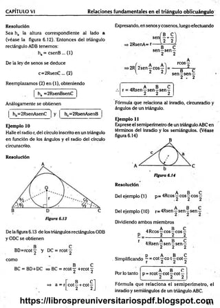 CAPÍTULO VI Relaciones fundamentales en el triángulo oblicuángulo
Resolución
Sea ha la altura correspondiente al lado a
(véase la figura 6.12). Entonces del triángulo
rectángulo ADB tenemos:
ha = csenB ... (1)
De la ley de senos se deduce
c=2R senC ... (2)
Reemplazamos (2) en (1), obteniendo
. ■ -i
ha =2RsenBsenC
Análogamente se obtienen
y
Ejemplo 10
Halle el radio r, del círculo inscrito en un triángulo
en función de los ángulos y el radio del círculo
circunscrito.
Resolución

hb=2RsenAsenC h =2RsenAsenB
De la figura 6.13 de los triángulos rectángulos ODB
y ODC se obtienen
BD =rcot^ y DC = rcot
como
^ B C
BC = BD+DC => BC = rcot ^ +rcot ^
=> a = r
B .C l
cot —+ cot—
. 2 2J
Expresando, en senos y cosenos, luego efectuando
sen
■2RsenA= r
B C
—H
---
2 2
B C
sen —sen—
2 2
>2RÍ2sen—eos—
l 2 2
A
reos—
2
B C
s e n -s e n —
2 . 2
.D A B C
.-. r = 4Rsen—sen—sen —
________ 2 2 2
Fórmula que relaciona al inradio, circunradio y
ángulos de un triángulo.
Ejemplo 11
Exprese el semiperímetro de un triángulo ABC en
términos del inradio y los semiángulos. (Véase
figura 6.14)
B
Figura 6.14
Resolución
A B C
Del ejemplo (1) p = 4Rcos —eos—eos—
A B C
Del ejemplo (10) r= 4Rsen - sen - sen -
Dividiendo ambos miembros
. n A B C
„ 4Reos -r eos—eos —
' P _ 2 2 2
r „ D A B C
4Rsen—sen—sen—
2 2 2
p A B C
. Simplificando ~ = cot—co t - c o t y
Por lo tanto
, A B C
p = rcot—cot—cot—
2 2 2
Fórmula que relaciona el sem iperím etro, el
inradio y semiángulos de un triángulo ABC.
411
https://librospreuniversitariospdf.blogspot.com
 