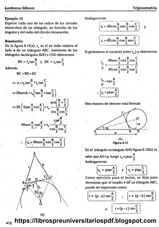-lumbreras Editores Trigonometría
Ejemplo 12
Exprese bada uno de los radios de los círculos
exinscritos de un triángulo, en función de los
ángulos y del radio del círculo circunscrito.
Resolución
De la figura 6.15(a), ra es el ex radio relativo al
lado a de un triángulo ABC. Asimismo de los
triángulos rectángulos BDO y CDO obtenemos
BD = ra t a n | y DC = rata n ^
Además
BC = BD+ DC
B C
=> a = r. tan - +r. tan —
a 2 2
Análogamente
L
,D A B
rh = 4Rcos—sen —eos
2
• A B C
rr = 4Rcos—eos—sen—
c 2 2 2
>2R f 2sen—eos—l= r a ^ - —
l 2 2 J a __ B ___C
eos—eos—
2 2
4Rsen—eos— =r,
2 / 2 a B C
eos—eos —
2 2
.D A B C
r, =4Rsen—eos—eos—
* . 2 2 2
Si generamos el cociente entre ray p obtenemos
A B C
4Rsen—eos—eos —
ra 2 2___ 2
p A B C
r 4Rcos—eos —eos—
2 2 2
ra A
—= tan—
(, B , ( / .
tan—+ tan—
, A
ra = ptan—
l 2 2 ) l 2J
Otra manera de obtener esta fórmula
Figura 6.15
En el triángulo rectángulo AHO figura 6.15(b) se
A
sabe que AH=p, luego ra=ptan—
Análogamente
A 1 , c
rb = P la n - y rc = ptan—
___________ /
Como ejercicio para el lector, se deja para
demostrar que el inradio r de un triángulo ABC,
puede ser expresado como:
r = (p -a ) ta n -
g
r = (p -b ) tan—
r = ( p -c ) tan-
412 https://librospreuniversitariospdf.blogspot.com
 