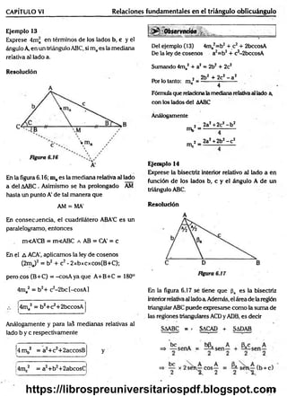 CAPÍTULO VI Relaciones fundamentales en el triángulo oblicuángulo
Ejemplo 13
Exprese 4ma en términos de los lados b, c y el
ángulo A en un triángulo ABC, si maes la mediana
relativa al lado a.
Resolución
A
En la figura 6.16; maes la mediana relativa al lado
a del AABC. Asimismo se ha prolongado AM
hasta un punto A' de tal manera que
AM = MA'
En consecuencia, el cuadrilátero ABA'C es un
paralelogramo, entonces
m<ACB = m<ABC a AB = CA’ = c
En el A ACA’, aplicamos la ley de cosenos
(2ma)2 = b2 + c2- 2xbxcxcos(B+C);
pero eos (B+C) = -cosA yaque A+B+C = 180°
Del ejemplo (13) 4ma2=b2+ c2+ 2bccosA
De la ley de cosenos a2=b2+ c2-2bccosA
Sumando 4ma2 + a2 = 2b2+ 2c2
, . . 2 2b2 + 2c2- a2
Por lo tanto: m . --------------------
4
Fórmula que relacionala mediana relativa al lado a,
con los lados del AABC
Análogamente
2 2aJ +2c2- b2
mb = ------- --------
nV
2 _ 2a2+2b2- c 2
Ejemplo 14
Exprése la bisectriz interior relativo al lado a en
función de los lados b, c y el ángulo A de un
triángulo ABC.
Resolución
4ma2 = b2+ c2-2bc[-cosA]
;4ma2 = b2+c2+2bccosA
Análogamente y para lal medianas relativas al
lado b y c respectivamente
4 m b2 = a2+c2+2accosB
s_____ _______ _________ ______________ ...______ /
4mc2 = a2+b2+2abcosC
y
En la figura 6.17 se tiene que pa es la bisectriz
interiorrelativa al ladoa Además, el área de la región
triangular ABC puede expresarse como la suma de
las regiones triangulares ACDy ADB, es decir
SAABC = - SACAD + SADAB
413
https://librospreuniversitariospdf.blogspot.com
 