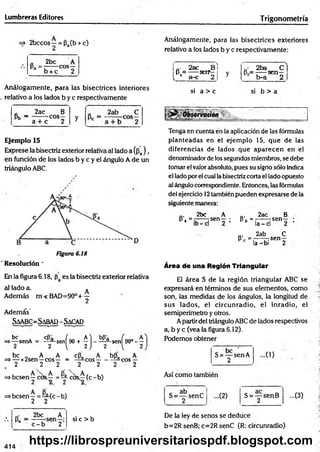 Lumbreras Editores Trigonometría
=» 2bccos—= Pa(b + c)
Análogamente, para las bisectrices exteriores
relativo a los lados b y c respectivamente:
o 2be A
P- ' b + c COS2
„■ 2ac Bl
P = ---- serr—i y
L b a-c 2 J 3
' • 2ba C )
8 = -----sen—
c b-a 2
Análogamente, para las bisectrices interiores
relativo a los lados b y c respectivamente
si a > c si b > a
0 2ac B
Pb “ a . ^ C0So y
„ 2ab C
2
5 r-ü-.
a + c 2
Ejemplo 15
Exprese la bisectriz exterior relativa al lado a(¡3a) ,
en función de los lados b y c y el ángulo A de un
triángulo ABC.
D
Figura 6.18
Resolución *
En la figura 6.18, es la bisectriz exterior relativa
al lado a. *
Además m<BAD=90°+ —
2
Además'
Saabc= Sabad - Sacad
be
senA ^ s e n [ 9 0 + ^ } - ^ Sen[
( 9 0 °-!
be „ A A cPa A b(3a A
=»— x2sen—eos— = - ^ c o s --------—eos —
. 2 .2 2 2 2 2 2
=>besen y cO s^ = ^ cb s^(c -b )
=>besen —= —(c - b)
2 2
Q
. 2bc A
^ 2 :
si c > b
Tenga en cuenta en la aplicación de las fórmulas
planteadas en el ejemplo 15, que de las
diferencias de lados que aparecen en el
denominador de iossegundos miembros, se debe
tomar el valorabsoluto, pues su signo sólo indica
el lado porel cual la bisectriz corta el lado opuesto
al ángulo correspondiente. Entonces, las fórmulas
del ejercicio 12también pueden expresarse de la
siguiente manera:
ni 2bc A ., 2ac B
s , " ¡ b ^ 5 “ " z : l>* ‘ Í C d s“ 2 ;
Q, 2ab C
s - - r a " " 2
Area de una Reglón Triangular
El área S de la región triangular ABC se
expresará en términos de sus elementos, como
son, las medidas de los ángulos, la longitud de
sus lados, el circunradio, el inradio, el
semiperímetro y otros.
Apartir del triángulo ABC de lados respectivos
a, b y c (vea la figura 6.12).
Podemos obtener
S = “ SenA
2
Así como también
c ab
S = — senC
2
-(2) S = — senB
2
-(3 )
De la ley de senos se deduce
b=2R senB; c=2R senC (R: circunradio)
414
https://librospreuniversitariospdf.blogspot.com
 
