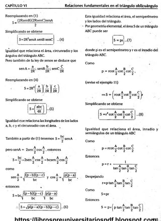 CAPITULO VI Relaciones fundamentales en el triángulo oblicuángulo
Reemplazando en (1)
c (2RsenB)(2RsenC)senA
~ 2
Simplificando se obtiene
S=2R2senA senB senC ...(4)
Esta igualdad relaciona el área, el semipen'metro
y los lados del triángulo.
Por geometría elemental, el área S de un triángulo
ABC puede ser
1
S = prj ...(7)
Igualdad que relaciona el área, circunradio y los
ángulos del triángulo ABC.
Pero también de la ley de senos se deduce que
a b C
senA = — ; senB— ; senC—
2R 2R 2R
Reemplazando en (4)
S = 2R2
2RIs u
Simplificando se obtiene
S =
abe
^4R~
...C5)
Igualdad que relaciona las longitudes de los lados
a, b, c y el circunradio con el área.
be
También a partir de (1) tenemos S = — sen A
perosenA = 2sen—eos—, entonces
2 2
S = — x2sen—eos —= besen—eos —
2 2 2 2 2
como
A (p - b)(p - c) A
sen—= - ------ y eos—--,
2  be 2 
entonces
be
S = bc
( p -b )(p -c ) ipCp-a)
be V be
■
■
■ S = <Jp(p - a ) ( p - b ) ( p - c ) ....(6)
donde p es el semipen'metro y r es el inradio del
triángulo ABC.
Como
,A , B , c
p = rcot—cot—cot—,
2 2 2
(revise el ejemplo 11)
c i ,A ,B C 
>S = rcot—cot—cot— r
2 2 2
Simplificando se obtiene
c 2 , A B ,C
S = r cot—cot—cot—
Igualdad que relaciona el área, inradio y
semiángulos de un triángulo ABC
Como
A B .C
p = rcot—cot—cot—
2 2 2
Entonces
p = r x
1
. A , B, C
tan—tan—tan—
2 2 2
£ÍE_Despejando
, A , B. G
r=p tan—tan—tan—
2 2 2
Como
S=pr
Entonces
S = p x íp tan—tan^tan
t 2 2
415
 