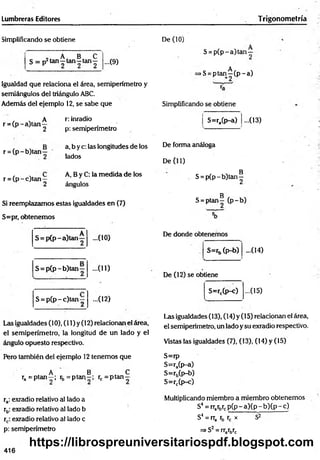 Lumbreras Editores Trigonometría
Simplificando se obtiene
„ A B C
S = p2 tan—tan—tan— ...(9)
Igualdad que relaciona el área, semiperímetro y
semiángulos del triángulo ABC.
Además del ejemplo 12, se sabe que
r = (p -a )tan
A
2
r: inradio
p: semiperímetro
De (10)
S = p (p -a )tan —
A
>S= ptan—(p -a )
Simplificando se obtiene
S=ra(p-a) ...(13)
r = (p - b)tan —
a, b y c: las longitudes de los
lados
r = (p -c )ta n —
A, B y C: la m edida de los
ángulos
Si reemplazamos estas igualdades en (7)
S=pr, obtenemos
De forma análoga
De (11)
B
S = p(p - b)tan—
g
S = ptan— (p -b )
S = p (p -a )ta n —
S = p (p -b )ta n —
- ( 10)
...(11)
S = p (p -c )tan ; ...(12)
Las igualdades (10), (11) y (12) relacionan el área,
el semiperímetro, la longitud de un lado y el
ángulo opuesto respectivo.
De donde obtenemos
S=rb (p-b) -(14)
De (12) se obtiene
S=rc(p-c) ...(15)
Las igualdades (13), (14) y (15) relacionan el área,
el semiperímetro, un lado y su exradio respectivo.
Vistas las igualdades (7), (13), (14) y (15)
Pero también del ejemplo 12 tenemos que
. A B „ C
ra = P ta n -; rb = ptan~ ; rc = p ta n -
ra: exradio relativo al lado a
rb: exradio relativo al lado b
rc: exradio relativo al lado c
p: semiperímetro
S=rp
S=ra(p-a)
S=r5(p-b)
S=rc(p-c)
Multiplicando miembro a miembro obtenemos
S4 = rrarbrcp ( p -a )(p -b )(p -c )
S4 =rra rb rc x S2
=
=
>S2 = rrarbrc
416
https://librospreuniversitariospdf.blogspot.com
 