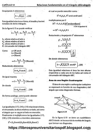 CAPÍTULO VI Relaciones fundamentales en el triángulo oblicuángulo
Despejando S obtenemos
S = V 'W c • (16)
Esta igualdad relaciona el área, el inradio y los tres
exradios de dicho triángulo.
De la figura 6.12 se puede verificar
ha: altura relativa al lado a
hb: altura relativa al lado b
hc: altura relativa al lado c
R: circunradio del triángulo ABC
Como a=2R senA
b=2RsenB
c=2RsenC
=>S = ^ = ^(2R senA )
2 2
Reduciendo obtenemos
=ha R senA ...(17)
De igual manera
=*S = ^ = í^(2RsenB)
De donde
S=hb R senB ...(18)
el cual se puede reescribir como
S3=hahbhc R3senA senB senC
multiplicamos por 2
2S3= hahhhrR2R;senAsenBsenC
S (De la igualdad 4)
=> 2S3 = hahbhcR S
Reduciendo y despejando S2obtenemos
2
c V^a^bK: R
V2
s =V hA M
sen456
De donde obtenemos
S = A
/h ahbhcR sen 45° (
20) -
Esta igualdad relaciona el área las tres alturas
respectivas a cada uno de los lados así como el
circunradio del triángulo ABC.
Área de una Región Cuadrangular
Elárea de una región cuadrangular cualquiera
se expresará en función de sus diagonales y del
ángulo que estas diagonales forman'
De forma análoga, usted puede obtener
S=hc R senC
w .____________ ’________ /
...09)
Las igualdades (17), (18) y (19) relacionan el área,
el circunradio, la altura relativa a un lado, así como
el ángulo que se opone a! lado en mención.
Finalmente si multiplicamos las igualdades (17),
(18) y (19) miembro a miembro obtenemos
S3= (haRsenA)(hbRsenB)(hcRsenC)
En la figura 6.19 se tiene un cuadrilátero
ABCD donde se ha asumido la medida del ángulo
que forman sus diagonales.
417
https://librospreuniversitariospdf.blogspot.com
 
