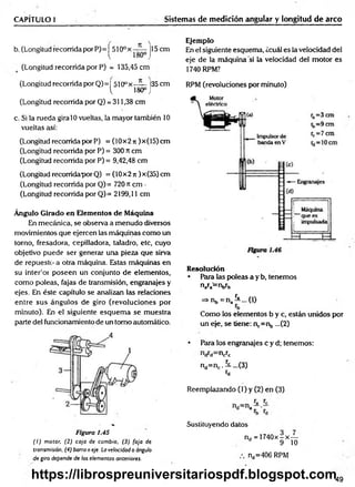 CAPÍTULO I Sistemas de medición angular y longitud de arco
b. (Longitud recorrida por P)= ^510ox j15 cm
(Longitud recorrida por P) = 135,45 cm
(Longitud recorrida por Q)= I 510ox —
— ¡35 cm
^ 180° J
(Longitud recorrida por Q) = 311,38 cm
c. Si la rueda gira 10 vueltas, la mayor también 10
vueltas así:
(Longitud recorrida por P) = (10x2 n )x(15) cm
(Longitud recorrida por P) = 300 rt cm
(Longitud recorrida por P) = 9,42,48 cm
(Longitud recorridapor Q) = (10x2 ti )x(35) cm
(Longitud recorrida por Q)= 720 « cm -
(Longitud recorrida por Q)= 2199,11 cm
Ángulo Girado en Elementos de Máquina
En mecánica, se observa a menudo diversos
movimientos que ejercen las máquinas como un
torno, fresadora, cepilladora, taladro, etc, cuyo
objetivo puede ser generar una pieza que sirva
de repuesto a otra máquina. Estas máquinas en
su interior poseen un conjunto de elementos,
como poleas, fajas de transmisión, engranajes y
ejes. En éste capítulo se analizan las relaciones
entre sus ángulos de giro (revoluciones por
minuto). En el siguiente esquem a se muestra
parte del funcionamiento de un tomo automático.
Figura 1.45
( I ) motor. (2) caja de cambio, (3) faja de
transmisión. (4) barra o eje. La velocidad o ángulo
de giro depende de los elementos anteriores.
Ejemplo
En el siguiente esquema, ¿cuál es la velocidad del
eje de la máquina “si la velocidad del motor es
1740 RPM?
RPM (revoluciones por minuto)
Resolución
• Para las poleas a y b, tenemos
n a r a = r V b
=>nb = na^ ...(l)
Como los elementos b y c, están unidos por
un eje, se tiene: n,.=nb ...(2)
• Para los engranajes c y d; tenemos:
ncrc
nd=nc.5L...(3)
«d
Reemplazando (1) y (2) en (3)
Sustituyendo datos
nd = 1740x-x—
d 9 10
nd=406 RPM
49
https://librospreuniversitariospdf.blogspot.com
 