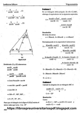 Lumbreras Editores Trigonometría
• —— = — — ...(0
sen30 sen60
b c
sen(18O°-70) sen40
• —— = — ...(2)
sen70 sen40
B
Dividiendo (1) y (2) obtenemos
sen70 _ sen40
sen30 sen60
sen70 _ sen40
,sen3? ¿sen3fcos30
=* 2sen70cos30 = sen40
=> senlO0 + = .jerríí
=>senlO0 = O
=>100 = 0°, 180°, 360°,...
=>0 = 0°, 18°, 36°,...
Para que el triángulo de la figura 6.25(a) exista el
único valor que toma Oes 18°
Problema 3
En un triángulo oblicuángulo (A * B * C) ABC,
obtenga el equivalente de la siguiente expresión
£ _ bcosB + ccosC ■ acosA + ccosC
eos (B - C) cos(A - C)
acosA + bcosB
eos (A - B)
Resolución
De la ley de senos
a = 2RsenA, b=2RsenB y c=2RsenC
Reemplazando en la expresión E obtenemos
E _ R(sen2B + sen2C) + R(sen2A + sen2C)
eos (B - C) eos (A - C)
R(sen2A + sen2B)
eos (A - B)
E Rx2sen(B+C)cos(B- C) | Rx2sen(A+C)cos(A- C)
cos(B-C) cos(A-C)
Rx2sen(A+B)cos(A- B)
cos(A-B)
E = 2Rsen(B + C) + 2Rsen(A + C) + 2Rsen(A + B)
E = 2RsenA + 2RsenB + 2RsenC
E = a + b + c
Problema 4
Calcule los ángulos de un triángulo ABC si
sen(B + C) _ cos(A + C)
a b y
C-A = 25°
Resolución
Como
A +é+C = 180°=» sen(B+C)=senA y
cos(A+C) = -cosB
422
https://librospreuniversitariospdf.blogspot.com
 