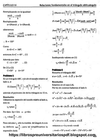 CAPÍTULO VI Relaciones fundamentales en el triángulo oblicuángulo
Reemplazando en la igualdad
senA _ -cosB
a b
Reemplazando
a=2RsenA y b=2RsenB,
obtenemos
senA -cosB
v ------ - = —------ => tanB = -1
2RsenA 2RsenB
B = 135°
Como
A+B+C = 180°,
entonces A+C = 45°... (1)
Además por dato
C - A = 25° ...(2)
De (1) y (2)
C=35° y A=10°
Problema 5
En un triángulo ABC, calcule el exradio relativo al
lado a, si
(0,5)asenj^^ j = V2^^ jsen | ;
~x2RsenAxse.i|
B-C
2
=V2|
2RsenB- 2RsenC^ A
-------- ----------sen-
2 J 2
f( x2.sefí^cos-^sen^5_i;| =V2K(senB- senC).sefí
^ Sen( ) =^ x'^-sel^[~2~-)C0S( )
B + C ^ = V2
tan
c
o
,r ^
, A y¡2
tan—= —
2 2
Sustituyendo valores en (1)
ra=(6m)x =3 V2 m
Problema 6
Resuelva el triángulo ABC
sia= 2 V 6 , c=6 - 2 V3 y B=75°
Resolución
Estamos en el caso LAL
Por ley de cosenos hallamos el lado b
además ef perímetro de dicho triángulo es 12 m..
Resolución
Utilizamos la expresión del exradio relativo al lado a,
esto es
A
ra=ptan ^
Por dato: 2p=12m => p=6m
.ra = 6 ta n ^ * ...(l)
Para calcular ra sólo la medida del ángulo A o en
A
su defecto tan— ; para tal sim plificam os la
2
expresión dada
b2= a2+c2- 2accosB
b2= (2>/6)2+(6 - 2V3)2- 2(2v/6)(6 - 2v/3)cos75°
b2= 24 +48 - 24n
/3 - ¿V6 x
V6 -V 2
yaque cos75°=----------
4
b2 = 24 =>b = 2/6, como a = 2>/6
entonces a = b y m<A = m«B
/. m<A = 75° y m<C = 180°- (75°+75°) = 30° '
423
<
|N
https://librospreuniversitariospdf.blogspot.com
 