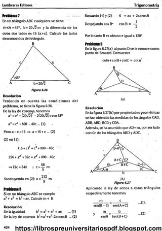 Lumbreras Editores Trigonometría!
Problema?
En un triángulo ABC cualquiera se tiene
m«A =45°, b= 20V2 m y la diferencia de los
otros dos lados es 16 (a>c). Calcule los lados
desconocidos del triángulo.
B
Figura 6.26
Resolución
Teniendo en cuenta las condiciones del
problema, se tiene la figura 6.26.
De la ley de cosenos, tenemos
a2= c2+ (20V2f - 2(20/2) ecos 45°
a2= c2+ 8(X) - 40c ... (1) ■
Pero a - c = 16 => a = 16+ c ... (2)
(2) en (1):
(16 + c)2= c2+ 800 - 40c
256 + / + 32c = / + 800 - 40c
=> 72c = 544 /. c = — m
9
212
Sustituyendo en (2): a = m
Problema 8
Si en un triángulo ABC se cumple
a2+ c2 = b2- ac. Calcule m < B
Resolución
De la igualdad b2 = a2 + c2 + ac ... (1)
De la ley de cosenos b2=a2+c2-2accosB ... (2)
Restando (4) y (2) - 0 = ac + 2accosB
Despejando eos B* eos B = ~
Por lo tanto B es obtuso e igual a 120°
Problema 9
En la figura 6.27(a) al punto D se le conoce como
punto de Brocard. Demuestre
cotA+cotB+cotC = cote’
Resolución
En la figura 6.27(b) por propiedades geométricas
se han obtenido las medidas de los ángulos CAD,
ADB, ABD, BCD y CDA.
Además, se ha asumido que AD=m, por ser lado
común de los triángulos ABD y ADC.
Aplicando la ley de senos a estos triángulos
respectivamente tenemos
m e
sen(B - 6) sen(A+C)
m b
y senG 5en(B+C)
...0),
...(2)
424
https://librospreuniversitariospdf.blogspot.com
 