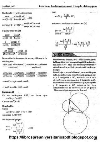 CAPÍTULO VI Relaciones fundamentales en el triángulo oblicuángulo
Dividiendo (1) y (2), obtenemos
sen8 _ csen(B + C)
sen(B -0) bsen(A + C)
pero
a = 5b y ^ ± ^ = 30°,
2
peroA +B + C=180° =
Sustituyendo en (3)
sen0 _ csenA
sen(B -0) bsenB
b sen(B -6)
csenA senBsenO
sen(A+C)
2 f( senB sen(B-O)
>RsenCsenA senBsenO
sen(B+C) = senA
>
sen(A + C) = senB
entonces, sustituyendo valores en (a)
. f A - B N
5 b -b “ H—
5b + b tan 30c
•
4b H :a ; b)
6b sÍ3
Desarrollando los senos de suma y diferencia de
dos ángulos.
senA cosC + cosA senC senB eos 0 - cosBsen0
----------------- -----—
------- a: ----------------------------- -
senAsenC senBsenO
senAcosC cosAsenC _ senBcosO _ cosBsenO
senAsenC senAsenC senBsenO senBsenO
=> cotC r cotA = cot8 - cotB
cotA + cotB + cotC = cotO
Problema 10
En un triángulo ABC, se tiene que
a=5b y C=120°
Calcule esc2(A - B)
Resolución
Como
A+B+C=180° y C = 120°,
entonces A+B=60°
Por ley de tangentes
a - b
a + b
tan!
A -B
2
Henri Brocard (francés, 1845-1922) contribuye en
la Matemática, con lageometríadel triánguloentre
los años 1870 - 1890 con muchos problemas y
artículos en los periódicos matemáticos de ese
tiempo.
Paradihujarel punto de Brocard, trace un triángulo
ABC,luego trace una circunferencia que pasa por
A y B tangente a BC, adem ás trace una
circunferencia que pasa A y C tangente a AB,
finalmente trace la circunferencia qué pasa por B
y C tangente a AC, entonces las tres
circunferencias se intersectan en un punto
0 llamado el primer punto de Brocard.
425
https://librospreuniversitariospdf.blogspot.com
 
