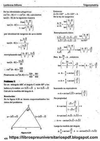 Lumbreras Editores Trigonometría
De las identidades pitagóricas:
csc2(A- B)=1 + cot2(A- B), calculamos
tan(A- B) de la siguiente manera
tan(A-B) =
por identidad de tangente de arco doble
tan(A-B) =
1- M í
. 9 J
reemplazando tan
tan(A -B ) = i ^
23
,2 ,. 529
CO
t (A- B) =^
Finalmente csc2(A-B) = 1+ 5?9 _ 961
432 432
Problema ti
En un triángulo ABC el ángulo C mide 60° y los
lados a y b miden a= 272 + 72 y b= 272 - 72
Calcule la medida del ángulo A.
A -B ) 272
2 1 9
R esolución'
En la figura 6.28 se tienen esquematizados los
datos del problema.
Entonces
A+B=120° => B=120°-A
De la ley de tangentes
, / A -B '
. tan —
—
a-b I 2
a +b . ( A+B
3n[ 2
Reemplazando datos
272 +72-(272-72) tani
A -B
272 +72 +272 - 72
'A -B '
tan60°
tan
272
2n
>tan
A-BV ^2
2
Pero B=— -A .entonces
tan
' 271 
A------+ A
3 = — =* tañí A - —
1= —
=» A— = arctan
3
>A = —+arctan
3
2
í 72]
{ 2 J
(I
buscando su equivalente
f ¡2
=>A=arctan(72)+arctanl —
Porpropiedad
A =arctan 2
1 -V3
V2
+ 7T
A=arctan(-472 - 372)+ 7
t
/. A=n-arctan(472 +372)
Luego la medida del ángulo
A:- +arctan— ó ít-arctan(472 +372)
3 2
426 https://librospreuniversitariospdf.blogspot.com
 