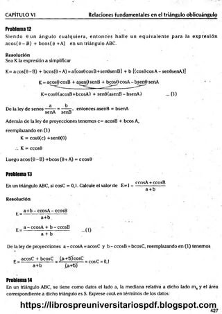 Problem
a12
S ien d o 6 un án g u lo c u a lq u ie ra , e n to n c e s h alle un e q u iv a le n te p ara la e x p re sió n
aco s(e - B) + b co s(e + A) en un triángulo ABC.
Resolución
Sea K la expresión a simplificar
CAPÍTULO VI________________________ Relaciones fundamentales en el triángulo oblicuángulo
K = acos(0-B ) + bcos(0 + A) = a[cos0cosB+sen0senB] + b [(cos0cosA-sen0senA)]
K= acose cosB + asenO senB + bcosO cosA - bsen6 senA
K=cos0(acosB+bcosA) + senO(asenB - bsenA) ... (1)
De la ley de senos----- - = -——, entonces asenB = bsenA
senA senB
Además de la ley de proyecciones tenemos c= acosB + bcos A,
reemplazando en (1)
K = cos0(c) +sen0(O)
.-. K = ccos0
Luego acos (0 -B ) +bcos (0 + A) = ccos0
Problem
a13
ccosA + ccosB
En un triángulo ABC, si cosC = 0,1. Calcule el valor de E= 1 ---------------------
a + b
Resolución
a+ b - ccosA - ccosB
L = --- ------------;------------
a+ b .
a - ccosA + b - ccosB
h = -------------------- --------- -U J
a + b
De la ley de proyecciones a - ccosA = acosC y b - ccosB = bcosC, reemplazando en (1) tenemos
_ acosC + bcosC (íh -TOcosC ' „ .
E = ---------------------= —-------=— = cosC = 0,1
a+ b £a+t>)
Problem
a14
En un triángulo ABC, se tiene como datos el lado a, la mediana relativa a dicho lado m a y el área
correspondiente a dicho triángulo es S. Exprese cotA en términos de los datos.
427
https://librospreuniversitariospdf.blogspot.com
 