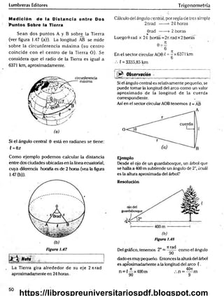 Lumbreras Editores Trigonometría
Medición de la Distancia entre Dos
'Puntos Sobre la Tierra
Sean dos puntos A y B sobre la Tierra
(ver figura 1.47 (a)). La longitud AB se mide
sobre la circunferencia m áxim a (su centro
coincide con el centro de la Tierra O). Se
considera que el radio de la Tierra es igual a
6371 km, aproximadamente.
Si el ángulo central 0 está en radianes se tiene:
C= 0.r
Cálculo del ángulo central, por regla de tres simple
2iirad ------
>24 horas
6rad ------> 2 horas
Luego 0 rad x 24 horas =2r. rad x 2horas
En el sector circular AOB ( =^x6371 km
6
C= 3335,85 km
i ;» ^ O b servac ió n
Si el ángulo central es relativamente pequeño, se
puede tomar la longitud del arco como un valor
aproximado de la longitud de la cuerda
correspondiente.
Así en el sector circular AOB tenemos {= AB
Como ejemplo podemos calcular la distancia
entre dos ciudades ubicadas en la línea ecuatorial,
cuya diferencia horaria es de 2 horas (vea la figura
1-47 (b)).
Figura 1.47
Nota „ ________ ■
La Tierra gira alrededor de su eje 2 ti rad
aproximadamente en 24 horas.
Ejemplo
Desde el ojo de un guardabosque, un árbol que
se halla a 400 m subtiende un ángulo de 2°, ¿cuál
es la altura aproximada del árbol?
Resolución
(b)
Figura i.48
Del gráfico, tenemos 2° =
Tirad
9Ó~
como el ángulo
dado es muypequeño. Entonces la altura del árbol
es aproximadamente a ta longitud del arco ?.
n = (— x400m
90
4071
n = — m
9
50
https://librospreuniversitariospdf.blogspot.com
 