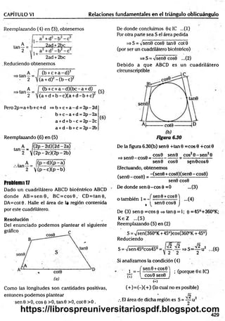 CAPÍTULO VI Relaciones fundamentales en el triángulo oblicuángulo
Reemplazando (4) en (3), obtenemos
, A
tan —=
2 -
a + d - b
2ad + 2bc
1+ -
2ad + 2bc
Reduciendo obtenem os
„ A
•tan —=
- 2
, A
•tan —=
2
(b + c + a - d ) 2
(a + d)2 - ( b - c ) 2
<b + c + a - d ) ( b c - a + d)
(a + d + b -c )(a + d - b + c)2
(5)
Pero 2p= a+ b + c+ d =>b + c +a - d = 2p - 2d
b + c - a +d = 2p - 2a
a +d + b - c = 2p - 2c
a + d - b +c = 2p - 2b
( 6)
Reemplazando (6) en (5)
A |(2 p -2 d )(2 d -2 a)
tan 2 ~ ]](2p - 2c)(2p - 2b)
( p -d ) (p - a )
 (p - c)(p - b)
Problem
a1
7
Dado un cuadrilátero ABCD bicéntrico ABCD
donde AB = s e n 8 , BC = c o s 0 , CD = ta n 0 ,
DA=cot8 . Halle el área de 1« región contenida
por este cuadrilátero.
Resolución
Del enunciado podem os plantear el siguiente
Como las longitudes son cantidades positivas,
entonces podem os plantear
senG > 0 , eos 0 > 0 , ta n 8 > 0 , cote >0 .
De donde concluimos 8 e IC ...(-1)
Por otra parte sea S el área pedida
=>S = y sen0 cos0 tan0 cote
(por ser un cuadrilátero bicéntrico)
=> S = -JsenQ cos0 ...(2)
Debido á que ABCD es un cuadrilátero
De la figura 6.30(b) sen0 +tan 8 =cos 8 +cot 0
_ „ cos8 senB eos2 8 -s e n 28
=> sen0 - cos8 = ---------------- ----------------------
sen0 cos0 sen0 cos0
Efectuando, obtenemos
(sene-cose) = -Csene+cose)(sen0 -c o s 8)
sen8 cos8
De donde sen 0 -co s 0 =0 ...(3)
o también 1= -|
( sen8 +cos8 )
...(4)
, sen0 cos8 J
De (3) sen 0 =cos 0 => tan 0 = 1; 0 =45°+360°K;
K eZ ...(5)
Reemplazando (5) en (2)
S = Vsen(360°K + 45°)cos(360°K + 45°)
Reduciendo
S = Vsen45°cos45°;
V2 V2 . V2 2
— => S =—- u ¿
2 2 2
,.(6)
X = -í
(+)
; (porque 8 e 1C)
Si analizamos la condición (4)
í sen 0 + cos0 )
l cos0 sen0 J
M
(+ )= (-)(+ ) (lo cual no es posible)
¡2
El área de dicha región es S = —-u 2
429
https://librospreuniversitariospdf.blogspot.com
 
