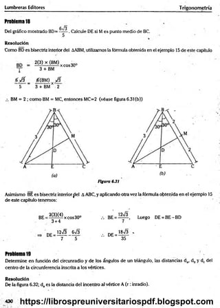 Lumbreras Editores Trigonometría
Problem
a18
Del gráfico mostrado BD=
6^3
5
. Calcule DE si M es punto medio de BC.
Resolución
Como BD es bisectriz interior del AABM, utilizamos la fórmula obtenida en el ejemplo 15 de este capítulo
BD
l
2(3) x (BM)
3 + BM
xeos30°
0 0 0 { m ) y 0
5 ~ 3 + BM* 2
BM = 2 ; como BM = MC, entonces MC=2 (véase figura 6.3l(b))
Figura 6.31
Asimismo BE es bisectriz interiorfiel AABC, y aplicando otra vez la fórmula obtenida en el ejemplo 15
de este capítulo tenemos:
2(3X4)
3 + 4
xeos30° Luego DE = BE - BD
= 12n
/3 _ 6 n
/3 . d e = 18n
/3 -
7 5 ” 35
Problema19
Determine en función del circunradio y de los ángulos de un triángulo, las distancias da, db y dc del
centro de la circunferencia inscrita a los vértices.
Resolución
De la figura 6.32; da es la distancia del incentro al vértice A ( r : inradio).
430 https://librospreuniversitariospdf.blogspot.com
 