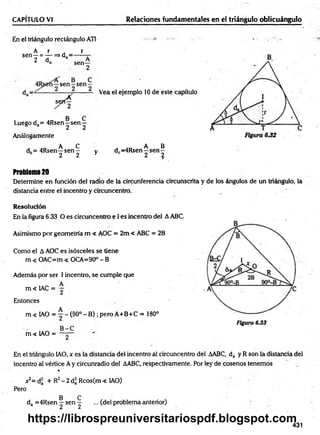CAPÍTULO VI Relaciones fundamentales en el triángulo oblicuángulo
En el triángulo rectángulo ATI
A r r
sen—= — => d = ------t
-
2 da sen—
2
C
s
j
4
Vea el ejemplo 10 de este capítulo
Luego da= 4Rsen—sen —
Análogamente
._ A C , AO A B
dh= 4Rsen—sen — y dc=4Rsen—sen—
b 2 2 y 2 2
Problem
a20
Determine en función del radio de la circunferencia circunscrita y de los ángulos de un triángulo, la
distancia entre el incentro y circuncentro.
Resolución
En la figura 6.33 O es circuncentro e I es incentro del AABC.
Asimismo por geometría m < AOC = 2m < ABC = 2B
Como el A AOC es isósceles se tiene
m < OAC=m < OCA=90° - B
Ademáis por ser 1incentro, se cumple que
,. „ A
m < 1AC = —
Entonces
m < IAO = ~ - (90°- B) ; pero A+B+C = 180°
Figura 6.33
B -C
m < IAO = ——
En el triángulo IAO, x es la distancia del incentro al circuncentro del AABC, da y R son la distancia del
incentro al vértice A y circunradio del AABC, respectivamente. Por ley de cosenos tenemos
%
*2= d¡ + R2- 2 d* Rcos(m < IAO)
Pero
B C
da =4Rsen—se n — ... (del problema anterior)
431
https://librospreuniversitariospdf.blogspot.com
 