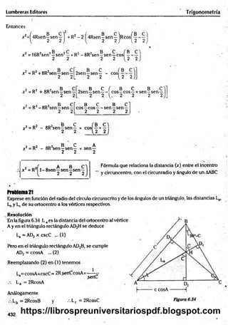 Lumbreras Editores Trigonometría
Entonces
jc?=f4Rsert—sen—1 + R2 - 2 í4Rsen —
sen—IrcosT——
—
2 2 ) 1
, 2 2 ) 1 , 2 2
2 icd2 2® 2^ o2 qd2 B C fB C
x = 16R¿sen —s e n —+RZ-8R¿sen—
sen—e o s ------
2 2
x2 = R2+ 8R2sen—sen—
„ B C ( B c y
2sen—sen— - eos —
L 2 2 u ~ 2 ) _
x 2= R2 + 8R2sen—sen —
2 2
t cr
-sen—
2 2L
x 2= R2-8R 2sen—sen—
„ B C ( B C B C
2sen—sen— eos—eos—+ sen—sen—
2 2 . 1 . 2 2 2 2
B C B C
eos—eos — sen—sen—
2 2 2 2.
? r»2 o d 2 B C f B C 
x2 = R - 8R sen—sen— x eos —+ —
2 2 { 2 2 )
2 r>2 od2 B C A
x ¿= R - 8R sen—sen— x sen—
2 2 2
Fórmula que relaciona la distancia (x) entre el incentro
y circuncentro, con el circunradio y ángulo de un AABC
x 2 =R2 l-8 s e n —sen—sen-
Problem
a21
Exprese en función del radio del círculo circunscrito y de ios ángulos de un triángulo, las distancias La,
Lt, y Lc de su ortocentro a los vértices respectivos.
Resolución
En la figura 6.34 Laes la distancia del ortocentro al
A y en el triángulo rectángulo AD2H se deduce
La =AD2 x cscC ...(1)
Pero en el triángulo rectángulo AD2B, se cumple
AD¡¡ = ccosA ... (2)
Reemplazando (2) en (1) tenemos
La=ccosAxcscC= 2R.sertCícosAx— —^
La = 2RcosA
Análogamente
.-.L5 = 2RcosB y •••Lc = 2RcosC
432
https://librospreuniversitariospdf.blogspot.com
 