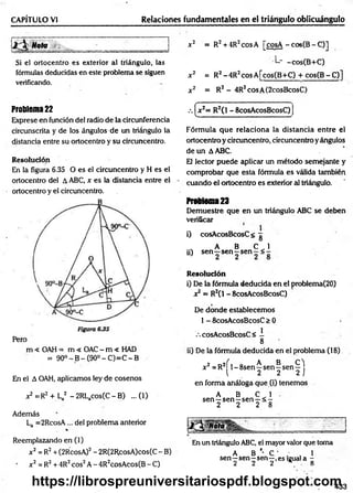 Relaciones fundamentales en el triángulo oblicuángulo
CAPÍTULO VI
J Mol __________ = =
Si ei ortocentro es exterior al triángulo, las
fórmulas deducidas en este problema se siguen
verificando.
x2 = R2+ 4R2cosA [cosA - cos(B - C)]
L- -cos(B+C)
x 2 = R2-4 R 2cosA [cos(B+C) + cos(B -C )]
x 2 = R2 - 4R2cosA(2cosBcosC)
Problema 22
Exprese en función del radio de la circunferencia
circunscrita y de los ángulos de un triángulo la
distancia entre su ortocentro y su circuncentro.
Resolución
En la figura 6.35 O es el circuncentro y H es el
ortocentro del A ABC, x es la distancia entre el
ortocentro y el circuncentro.
m < OAH = m < OAC - m < HAD
= 90° - B - (90° - C)=C - B
En el A OAH, aplicamos ley de cosenos
x2 =R2 + La2 - 2RLacos(C - B) ... (1)
Además
La =2RcosA... del problema anterior
Reemplazando en (1)
x2 = R2+ (2RcosA)2- 2R(2RcosA)cos(C- B)
x2 = R2+ 4R2eos2A - 4R2cosAcos(B - C)
f ' .
.
.
.
.
.
. "-.ir. -
.—
.-. x2= R2(l - ScosAcosBcosC)
V - ........- - - ...........- —
‘
Fórmula que relaciona la distancia entre el
ortocentroycircuncentro, circuncentroyángulos
de un AABC.
El lector puede aplicar un método semejante y
comprobar que esta fórmula es válida también
cuando el ortocentro es exterior al triángulo.
Problema23
Demuestre que en un triángulo ABC se deben
verificar
l) cosAcosBcosC< g
s A B C 1
¡i) s e n -s e n -s e n -< -
R esolución
i) De la fórmula deducida en el problema(20)
x2= R2C
1- 8cosAcosBcosC)
De donde establecemos
1- 8cosAcosBcosC > 0
•cosAcosBcosC< I
8
ii) De la fórmula deducida en el problema (18)
2 a2f , 0AB C )
x =R 1^8sen—sen—
sen—
l 2 2 2 j
en forma análoga que (i) tenemos
A B C 1
sen—sen-sen —< -
2 2 2 8
En un triángulo ABC, el mayor valor que toma
A B '• C . , 1
sen—sen—sen—,es igual a -
2 2 2 8
433
https://librospreuniversitariospdf.blogspot.com
 