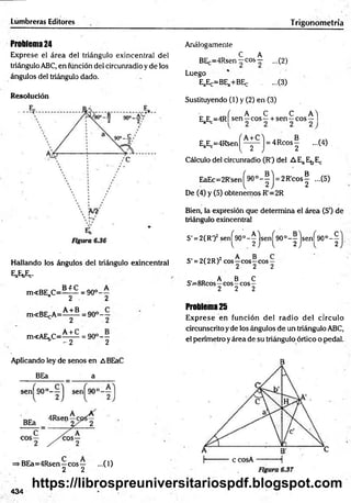 Lumbreras Editores Trigonometría
Problem
a24
Exprese el área del triángulo exincentral del
triángulo ABC, en función del circunradio y de los
ángulos del triángulo dado.
Resolución
Hallando los ángulos del triángulo exincentral
EaE*Ec.
m<BEaC = ^ Í ^ = 9 0 ° - -
a 2 2
m«BEcA = ^ ± ^ 9 0 ° - -
c 2 2
m<AEbC = ^ - ^ = 9 0 ° --
b - 2 2
Aplicando ley de senos en ABEaC
BEa a
=>BEa=4Rsen—eos— ...(1)
2 2
Análogamente
C A
BEc=4R sen~cos— ...(2)
Luego
EaEc=BEa+BEc ...(3)
Sustituyendo (1) y (2) en (3)
- ( A C C AY
EaEc= 4 R |s e n -c o s - + s e n - c o s - l
EaEc=4R$enj^—
y —
j = 4Rcos^ ...(4)
Cálculo del circunradio (R') del AEaEbEc
EaEc=2R'sen(^90o- | j = 2R 'cos| ...(5)
De (4) y (5) obtenemos R'=2R
Bien, la expresión que determina el área (S‘) de
triángulo exincentral
S' = 2(R')2 senj^O0- ^ jsen^90°-|jse.n|^90o- | j .
S' = 2(2R)2eos—eos—
eos —
2 2 2
A B C
S'=8Rcós—cos-cos—
2 2 2
Problem
a25
Exprese en función del radio del círculo
circunscrito y de los ángulos de un triángulo ABC,
el perímetro y área de su triángulo órtico o pedal.
434
https://librospreuniversitariospdf.blogspot.com
 