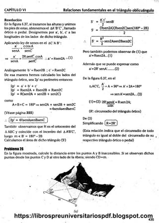 CAPITULO VI Relaciones fundamentales en el triángulo oblicuángulo
Resolución
En la figura 6.37, si trazamos las alturas y unimos
los pies de estas, obtenemos el AA'B'C',llamado
órtico o pedal. Designemos por a', b’, c’ a las
longitudes de los lados de dicho triángulo.
Aplicando ley de senos en el AC'AB':
a’ _ ccosA
senA senC
a ' 2Rserííf.cosA , _ m-v
senA serfC
Análogamente b' = Rsen2B ;c'= Rsen2C
De esa m anera hem os calculado los lados del
triángulo órtico, sea 2p' su perímetro entonces
2p' = a’+ b’ + c'
2p' = Rsen2A + Rsen2B + Rsen2C
2p' = R(sen2A + sen2B + sen2C)
como
A+B+C = 180° => sen2A + sen2B + sen2C
=4senAsenBsenC
(Véase página 355)
S - = ——senB'
2
S’ = (Rsen2A)(Rsen2C)sen(180° - 2B)
2
S' = — sen2Asen2Bsen2C
2
Pero también podemos observar de (1) que
a'=Rsen2A...(l)
Además que se puede expresar como
a'=2R' senA'........ (2)
De la figura 6.37, en el
tsAC'C, ~ + A = 90°=s A' + 2A= 180°
=s senA'=sen2A....(3)
(1)=(2): 2R'senA'= Rsen2A;
sen2A
(R': circunradio del triángula órtico)
•' (2p‘ = 4RsenAsenBsenC )
Tambiér observamos que H es el ortocentro del
A ABC y coincide con el incentro del AA’B’C’,
luego m < B' = 180° -2B
Calculamos el área de dicho triángulo (S1
)
De (3) ______
Simplificando ( r =2R ')
(Esta relación indica que el circunradio de todo
triángulo es igual al doble del circunradio de su ,
respectivo triángulo órtico o pedal)
Problema26
En la figura mostrada, calcule la distancia entre los puntos A y B inaccesibles. Si se observan dichos
puntos desde los puntos C y D ai otro lado de la ribera; siendo CD=m. -
(a)
435
https://librospreuniversitariospdf.blogspot.com
 