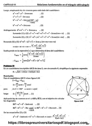 Luego, empleando ley de cosenos para cada lado del cuadrilátero
a2= m 2+ n2-2m ncosa ...(1)
c2= t2+r2-2 trc o sa ...(2)
b2 = n2+ 12- 2ntcos( 180° - a)
-co sa
b2 = n2+ 12+ 2ntcosa ...(3)
Análogamente d2=m2+ r2+ 2mrcos a ...(4)
Sumando (1) y (2): a2+ c2= m 2+ n2+ 12+ r2- 2cosa(mn + tr) ... (5)
CAPÍTULO VI________________________ Relaciones fundamentales en el triángulo oblicuángulo
Sumando (3) y (4): b2+ d2= m 2+ n2+ 12+'r2+ 2cosa(nt + mr) ... (6)
Restando (6) y (5): b2+d2- (a2+c2) = 2cos a (nt+m r+m n+tr)
>mn + nt + tr + mr =
b2+ d2- ( a 2+ c2)
2cosa
Sustituyendo en la expresión( y ) que determina el área del cuadrilátero
’ ABCD
1
= -s e n a
2
V + d2- ( a 2+ c2)
2cosa
•'•Sabcd = —
tana[(b2+ d2) - ( a 2+ c2)]
4
Problem
a28
En un cuadrilátero inscriptible ABCD de área S, con circunradio R, simplifique la siguiente expresión
K = V(ab + cd)(ac + bd)(ad + be)
Resolución
Para el cuadrilátero ABCD véase figura 6.40
S = S^B0 +SB
C
D
„ ad . b e _
S = — senA + — senC
2 2
pero ,A +C = 180° => senA = senC
luego S =^ d p j senA ... (i)
Aplicando ley de cosenos en el AABD y BCD, con el objetivo de calcular
las diagonales
BD2= a2+ d2- 2adcosA ... (2)
BD2= b2+ c2- 2bc cosC => BD2 = b2+ c2+ 2bccosA... (3)
, -cosA
De las ecuaciones (2) y (3)
a2+ d2- 2adcosA = b 2+ c2+ 2bccosA => cosA =
a2-t-d2- b2- c2 .
2Cad + be)
437
https://librospreuniversitariospdf.blogspot.com
 